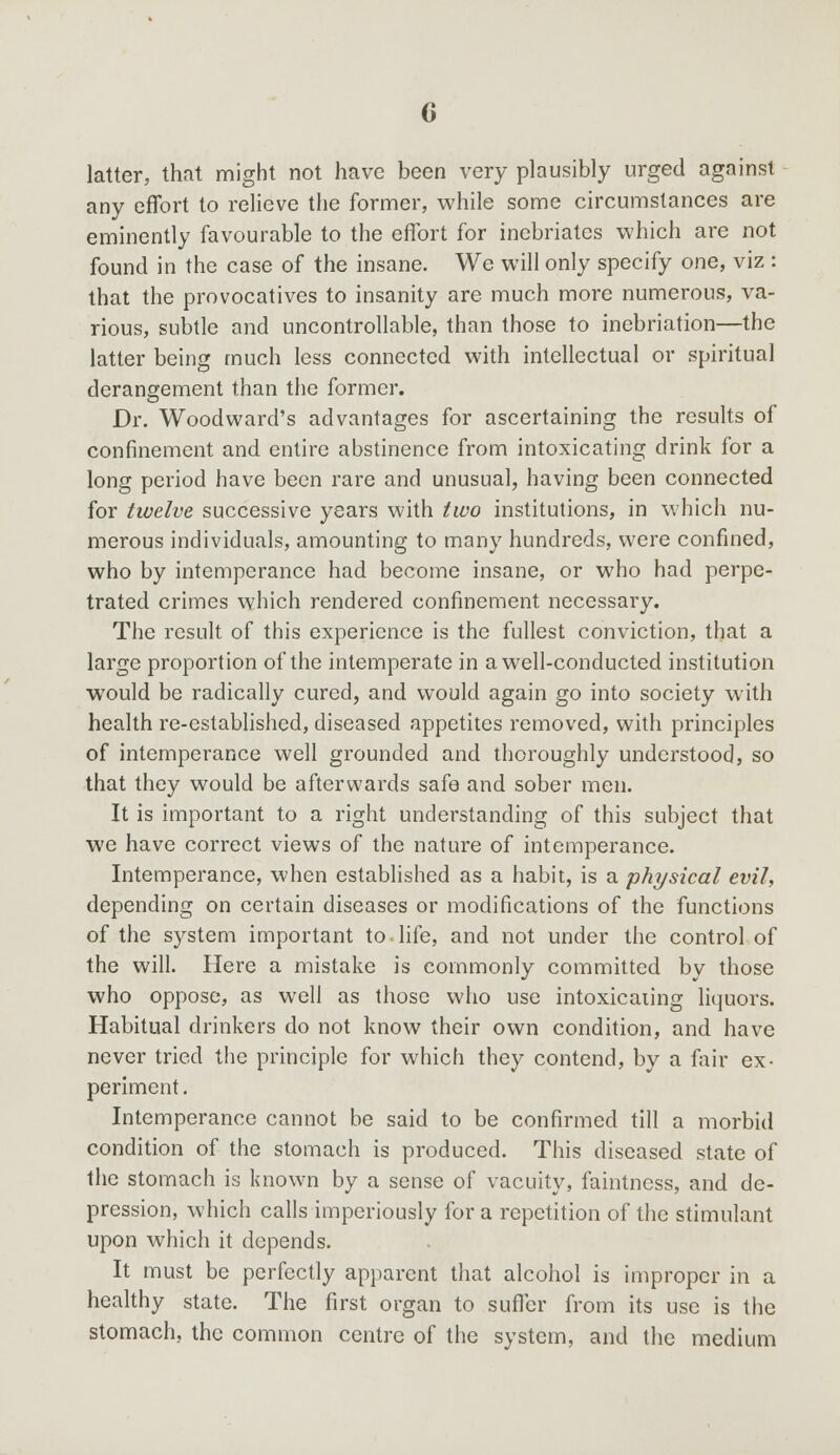 latter, that might not have been very plausibly urged against any effort to relieve the former, while some circumstances are eminently favourable to the effort for inebriates which are not found in the case of the insane. We will only specify one, viz : that the provocatives to insanity are much more numerous, va- rious, subtle and uncontrollable, than those to inebriation—the latter being much less connected with intellectual or spiritual derangement than the former. Dr. Woodward's advantages for ascertaining the results of confinement and entire abstinence from intoxicating drink for a long period have been rare and unusual, having been connected for twelve successive years with two institutions, in which nu- merous individuals, amounting to many hundreds, were confined, who by intemperance had become insane, or who had perpe- trated crimes which rendered confinement necessary. The result of this experience is the fullest conviction, that a large proportion of the intemperate in a well-conducted institution would be radically cured, and would again go into society with health re-established, diseased appetites removed, with principles of intemperance well grounded and thoroughly understood, so that they would be afterwards safe and sober men. It is important to a right understanding of this subject that we have correct views of the nature of intemperance. Intemperance, when established as a habit, is a physical evil, depending on certain diseases or modifications of the functions of the system important to life, and not under the control of the will. Here a mistake is commonly committed by those who oppose, as well as those who use intoxicating liquors. Habitual drinkers do not know their own condition, and have never tried the principle for which they contend, by a fair ex- periment. Intemperance cannot be said to be confirmed till a morbid condition of the stomach is produced. This diseased state of the stomach is known by a sense of vacuity, faintness, and de- pression, which calls imperiously for a repetition of the stimulant upon which it depends. It must be perfectly apparent that alcohol is improper in a healthy state. The first organ to suffer from its use is the stomach, the common centre of the system, and the medium