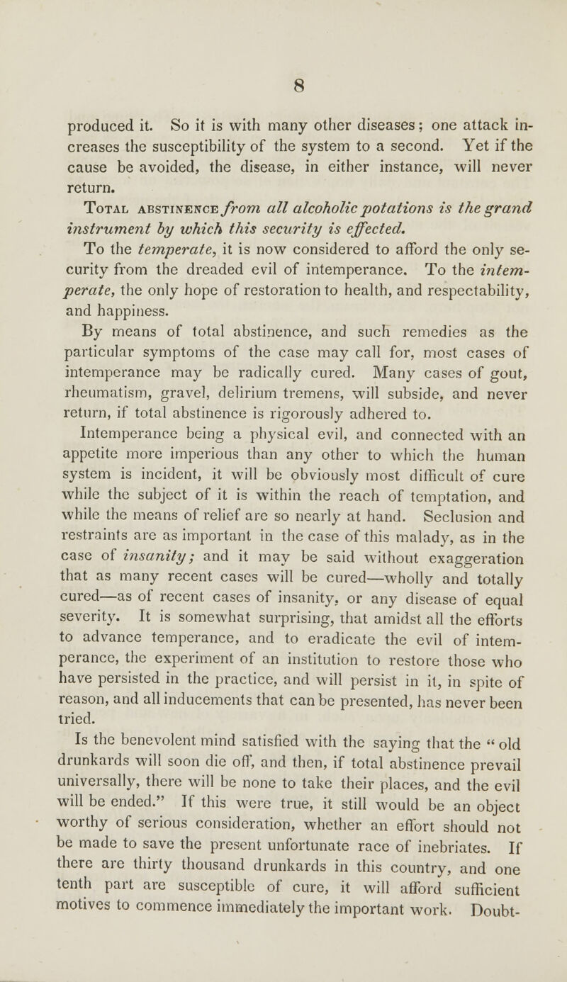 produced it. So it is with many other diseases; one attack in- creases the susceptibility of the system to a second. Yet if the cause be avoided, the disease, in either instance, will never return. Total abstinence from all alcoholic potations is the grand instrument by which this security is effected. To the temperate, it is now considered to afford the only se- curity from the dreaded evil of intemperance. To the intem- perate, the only hope of restoration to health, and respectability, and happiness. By means of total abstinence, and such remedies as the particular symptoms of the case may call for, most cases of intemperance may be radically cured. Many cases of gout, rheumatism, gravel, delirium tremens, will subside, and never return, if total abstinence is rigorously adhered to. Intemperance being a physical evil, and connected with an appetite more imperious than any other to which the human system is incident, it will be obviously most difficult of cure while the subject of it is within the reach of temptation, and while the means of relief are so nearly at hand. Seclusion and restraints are as important in the case of this malady, as in the case of insanity; and it may be said without exaggeration that as many recent cases will be cured—wholly and totally cured—as of recent cases of insanity, or any disease of equal severity. It is somewhat surprising, that amidst all the efforts to advance temperance, and to eradicate the evil of intem- perance, the experiment of an institution to restore those who have persisted in the practice, and will persist in it, in spite of reason, and all inducements that can be presented, has never been tried. Is the benevolent mind satisfied with the saying that the  old drunkards will soon die off, and then, if total abstinence prevail universally, there will be none to take their places, and the evil will be ended. If this were true, it still would be an object worthy of serious consideration, whether an effort should not be made to save the present unfortunate race of inebriates. If there are thirty thousand drunkards in this country, and one tenth part are susceptible of cure, it will afford sufficient motives to commence immediately the important work. Doubt-