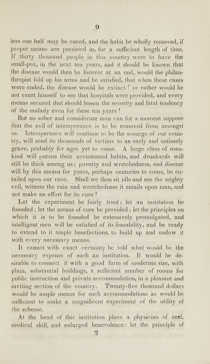 less one half may be cured, and the habit be wholly removed, if proper means are persisted in, for a sufficient length of time. If thirty thousand people in this country were to have the small-pox, in the next ten years, and it should be known that the disease would then be forever at an end, would the philan- thropist fold up his arms and be satisfied, that when these cases were ended, the disease would be extinct? or rather would he not exert himself to see that hospitals were provided, and every means secured that should lessen the severity and fatal tendency of the malady even for these ten years ? But no sober and considerate man can for a moment suppose that the evil of intemperance is to be removed from amongst us. Intemperance will continue to be the scourge of our coun- try, will send its thousands of victims to an early and untimely grave, probably for ages yet to come. A large class of man- kind will pursue their accustomed habits, and drunkards will still be thick among us; poverty and wretchedness, and disease will by this means for years, perhaps centuries to come, be en- tailed upon our race. Shall we then sit idle and see the mighty evil, witness the ruin and wretchedness it entails upon man, and not make an effort for its cure 1 Let the experiment be fairly tried; let an institution be founded ; let the means of cure be provided; let the principles on which it is to be founded be extensively promulgated, and intelligent men will be satisfied of its feasability, and be ready to extend to it ample benefactions, to build up and endow it with every necessary means. It cannot with exact certainty be told what would be the necessary expense of such an institution. It would be de- sirable to connect it with a good farm of moderate size, with plain, substantial buildings, a sufficient number of rooms for public instruction and private accommodation, in a pleasant and inviting section of the country. Twenty-five thousand dollars would be ample means for such accommodations as would be sufficient to make a magnificent experiment of the utility of the scheme. At the head of this institution place a physician of zeal, medical skill, and enlarged benevolence: let the principle of 2