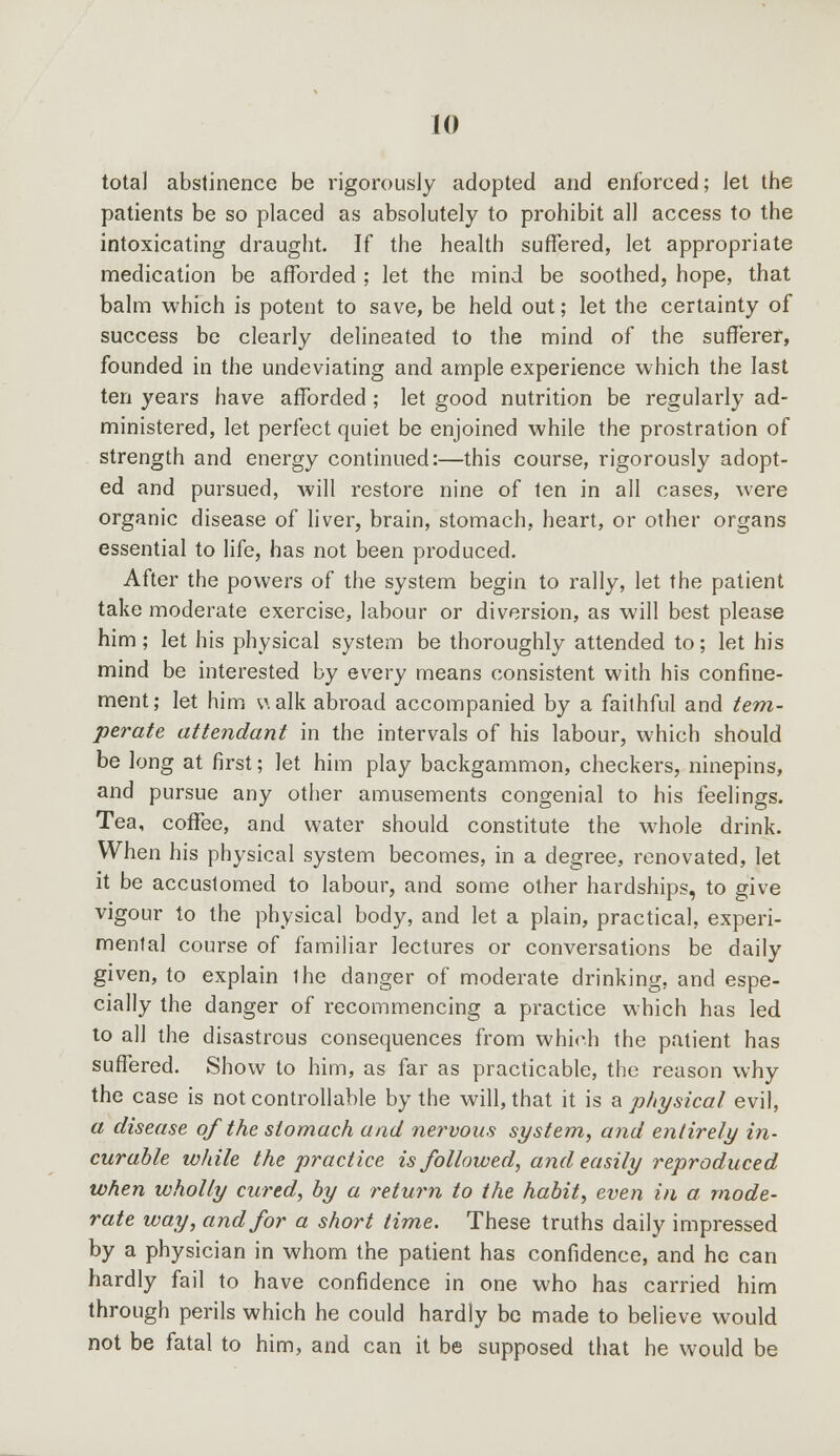 total abstinence be rigorously adopted and enforced; let the patients be so placed as absolutely to prohibit all access to the intoxicating draught. If the health suffered, let appropriate medication be afforded ; let the mind be soothed, hope, that balm which is potent to save, be held out; let the certainty of success be clearly delineated to the mind of the sufferer, founded in the undeviating and ample experience which the last ten years have afforded ; let good nutrition be regularly ad- ministered, let perfect quiet be enjoined while the prostration of strength and energy continued:—this course, rigorously adopt- ed and pursued, will restore nine of ten in all cases, were organic disease of liver, brain, stomach, heart, or other organs essential to life, has not been produced. After the powers of the system begin to rally, let the patient take moderate exercise, labour or diversion, as will best please him ; let his physical system be thoroughly attended to; let his mind be interested by every means consistent with his confine- ment; let him v. alk abroad accompanied by a faithful and tem- perate attendant in the intervals of his labour, which should be long at first; let him play backgammon, checkers, ninepins, and pursue any other amusements congenial to his feelings. Tea, coffee, and water should constitute the whole drink. When his physical system becomes, in a degree, renovated, let it be accustomed to labour, and some other hardships, to give vigour to the physical body, and let a plain, practical, experi- mental course of familiar lectures or conversations be daily given, to explain ihe danger of moderate drinking, and espe- cially the danger of recommencing a practice which has led to all the disastrous consequences from which the patient has suffered. Show to him, as far as practicable, the reason why the case is not controllable by the will, that it is a physical evil, a disease of the stomach and nervous system, and entirely in- curable while the practice is followed, and easily reproduced when wholly cured, by a return to the habit, even in a mode- rate way, and for a short time. These truths daily impressed by a physician in whom the patient has confidence, and he can hardly fail to have confidence in one who has carried him through perils which he could hardly be made to believe would not be fatal to him, and can it be supposed that he would be