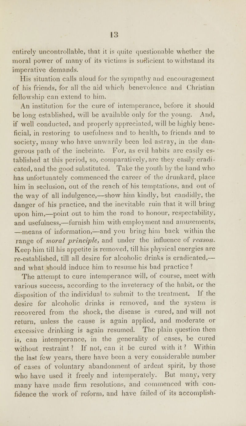entirely uncontrollable, that it is quite questionable whether the moral power of many of its victims is sufficient to withstand its imperative demands. His situation calls aloud for the sympathy and encouragement of his friends, for all the aid which benevolence and Christian fellowship can extend to him. An institution for the cure of intemperance, before it should be long established, will be available only for the young. And, if well conducted, and properly appreciated, will be highly bene- ficial, in restoring to usefulness and to health, to friends and to society, many who have unwarily been led astray, in the dan- gerous path of the inebriate. For, as evil habits are easily es- tablished at this period, so, comparatively, are they easily eradi- cated, and the good substituted. Take the youth by the hand who has unfortunately commenced the career of the drunkard, place him in seclusion, out of the reach of his temptations, and out of the way of all indulgence,—show him kindly, but candidly, the danger of his practice, and the inevitable ruin that it will bring upon him,—point out to him the road to honour, respectability, and usefulness,—furnish him with employment and amusements, —means of information,—and you bring him back within the range of moral principle, and under the influence of reason. Keep him till his appetite is removed, till his physical energies are re-established, till all desire for alcoholic drinks is eradicated,— and what should induce him to resume his bad practice? The attempt to cure intemperance will, of course, meet with various success, according to the inveteracy of the habit, or the disposition of the individual to submit to the treatment. If the desire for alcoholic drinks is removed, and the system is recovered from the shock, the disease is cured, and will not return, unless the cause is again applied, and moderate or excessive drinking is again resumed. The plain question then is, can intemperance, in the generality of cases, be cured without restraint 1 If not, can it be cured with it 1 Within the last few years, there have been a very considerable number of cases of voluntary abandonment of ardent spirit, by those who have used it freely and intemperately. But many, very many have made firm resolutions, and commenced with con- fidence the work of reform, and have failed of its accomplish-