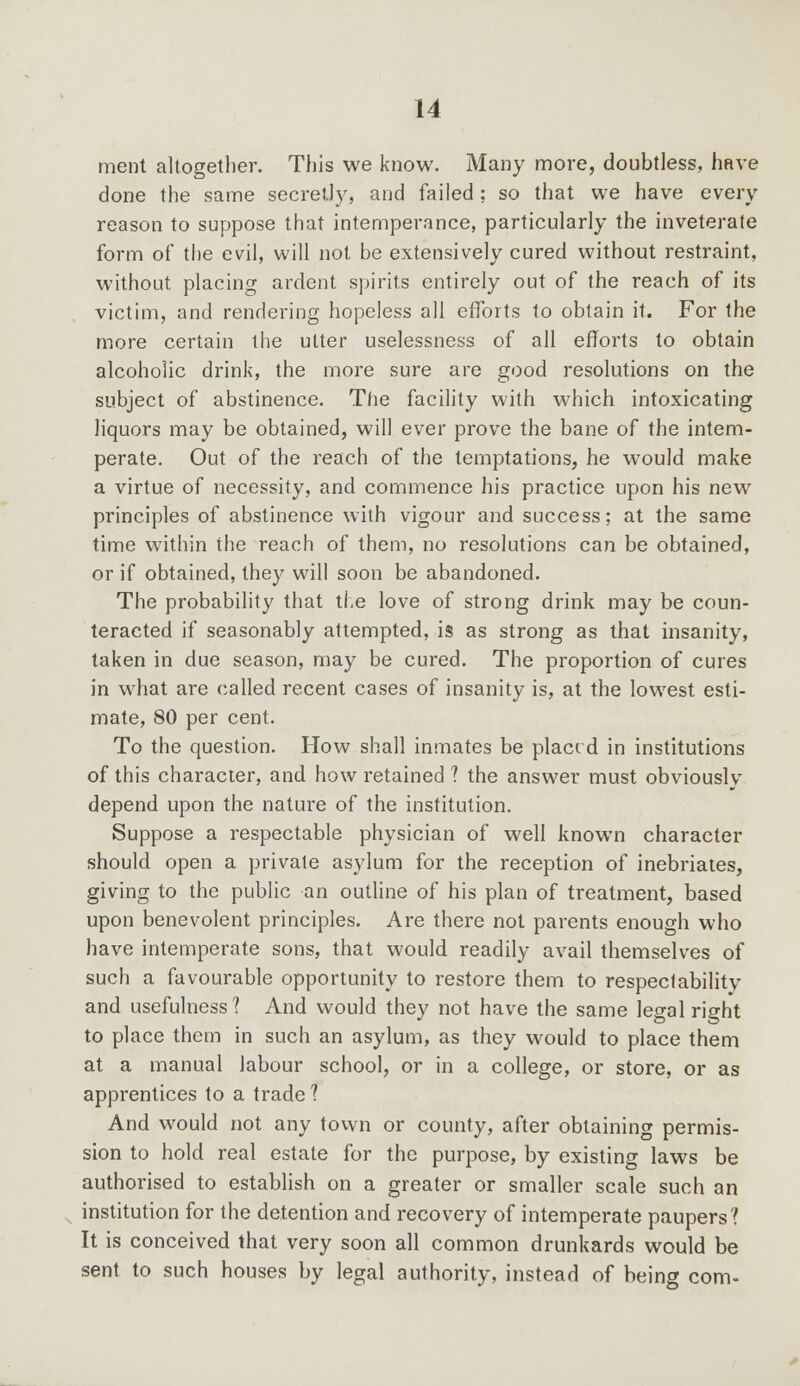 merit altogether. This we know. Many more, doubtless, have done the same secretly, and failed; so that we have every reason to suppose that intemperance, particularly the inveterate form of the evil, will not be extensively cured without restraint, without placing ardent spirits entirely out of the reach of its victim, and rendering hopeless all efforts to obtain it. For the more certain the utter uselessness of all efforts to obtain alcoholic drink, the more sure are good resolutions on the subject of abstinence. The facility with which intoxicating liquors may be obtained, will ever prove the bane of the intem- perate. Out of the reach of the temptations, he would make a virtue of necessity, and commence his practice upon his new principles of abstinence with vigour and success; at the same time within the reach of them, no resolutions can be obtained, or if obtained, they will soon be abandoned. The probability that the love of strong drink may be coun- teracted if seasonably attempted, is as strong as that insanity, taken in due season, may be cured. The proportion of cures in what are called recent cases of insanity is, at the lowest esti- mate, 80 per cent. To the question. How shall inmates be placed in institutions of this character, and how retained ? the answer must obviouslv depend upon the nature of the institution. Suppose a respectable physician of well known character should open a private asylum for the reception of inebriates, giving to the public an outline of his plan of treatment, based upon benevolent principles. Are there not parents enough who have intemperate sons, that would readily avail themselves of such a favourable opportunity to restore them to respectabilitv and usefulness? And would they not have the same legal right to place them in such an asylum, as they would to place them at a manual labour school, or in a college, or store, or as apprentices to a trade ? And would not any town or county, after obtaining permis- sion to hold real estate for the purpose, by existing laws be authorised to establish on a greater or smaller scale such an institution for the detention and recovery of intemperate paupers? It is conceived that very soon all common drunkards would be sent to such houses by legal authority, instead of being com-