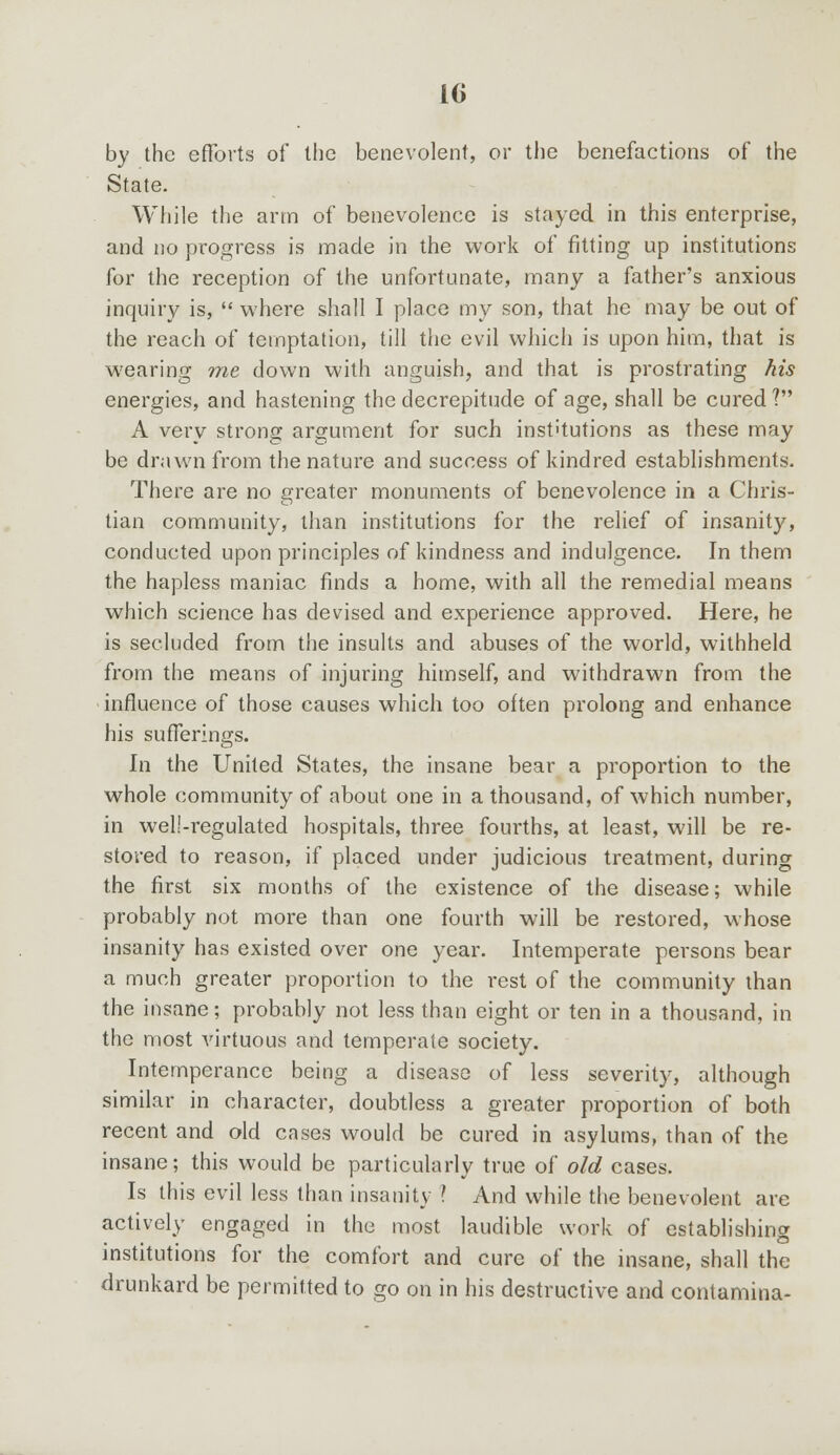 by the efforts of the benevolent, or the benefactions of the State. While the arm of benevolence is stayed in this enterprise, and no progress is made in the work of fitting up institutions for the reception of the unfortunate, many a father's anxious inquiry is,  where shall I place my son, that he may be out of the reach of temptation, till the evil which is upon him, that is wearing me down with anguish, and that is prostrating his energies, and hastening the decrepitude of age, shall be cured? A very strong argument for such institutions as these may be drawn from the nature and success of kindred establishments. There are no greater monuments of benevolence in a Chris- tian community, than institutions for the relief of insanity, conducted upon principles of kindness and indulgence. In them the hapless maniac finds a home, with all the remedial means which science has devised and experience approved. Here, he is secluded from the insults and abuses of the world, withheld from the means of injuring himself, and withdrawn from the influence of those causes which too often prolong and enhance his sufferings. In the United States, the insane bear a proportion to the whole community of about one in a thousand, of which number, in well-regulated hospitals, three fourths, at least, will be re- stored to reason, if placed under judicious treatment, during the first six months of the existence of the disease; while probably not more than one fourth will be restored, whose insanity has existed over one year. Intemperate persons bear a much greater proportion to the rest of the community than the insane; probably not less than eight or ten in a thousand, in the most virtuous and temperate society. Intemperance being a disease of less severity, although similar in character, doubtless a greater proportion of both recent and old cases would be cured in asylums, than of the insane; this would be particularly true of old cases. Is this evil less than insanity ? And while the benevolent are actively engaged in the most laudible work of establishing institutions for the comfort and cure of the insane, shall the drunkard be permitted to go on in his destructive and contamina-