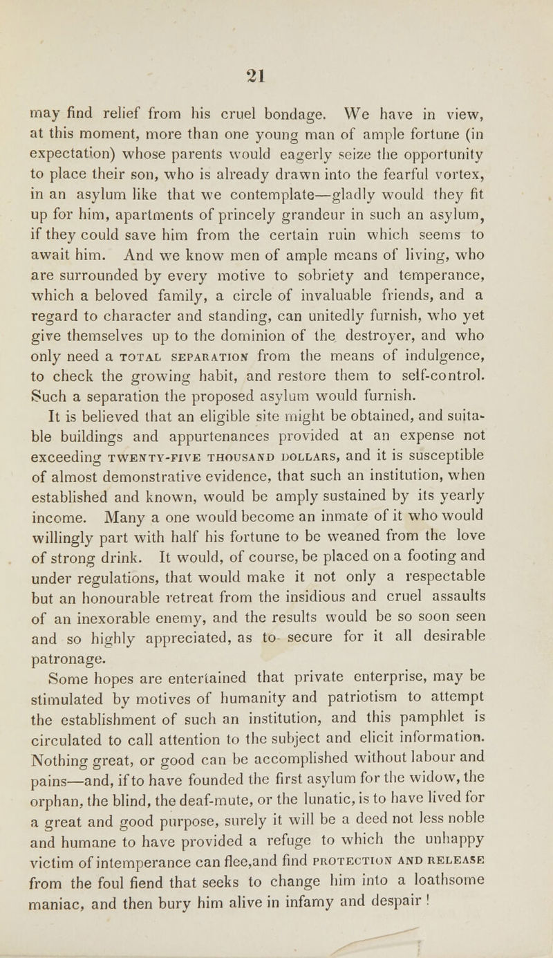 may find relief from his cruel bondage. We have in view, at this moment, more than one young man of ample fortune (in expectation) whose parents would eagerly seize the opportunity to place their son, who is already drawn into the fearful vortex, in an asylum like that we contemplate—gladly would they fit up for him, apartments of princely grandeur in such an asylum, if they could save him from the certain ruin which seems to await him. And we know men of ample means of living, who are surrounded by every motive to sobriety and temperance, which a beloved family, a circle of invaluable friends, and a regard to character and standing, can unitedly furnish, who yet give themselves up to the dominion of the destroyer, and who only need a total separation from the means of indulgence, to check the growing habit, and restore them to self-control. Such a separation the proposed asylum would furnish. It is believed that an eligible site might be obtained, and suita* ble buildings and appurtenances provided at an expense not exceeding twenty-five thousand dollars, and it is susceptible of almost demonstrative evidence, that such an institution, when established and known, would be amply sustained by its yearly income. Many a one would become an inmate of it who would willingly part with half his fortune to be weaned from the love of strong drink. It would, of course, be placed on a footing and under regulations, that would make it not only a respectable but an honourable retreat from the insidious and cruel assaults of an inexorable enemy, and the results would be so soon seen and so highly appreciated, as to secure for it all desirable patronage. Some hopes are entertained that private enterprise, may be stimulated by motives of humanity and patriotism to attempt the establishment of such an institution, and this pamphlet is circulated to call attention to the subject and elicit information. Nothing great, or good can be accomplished without labour and pains—and, if to have founded the first asylum for the widow, the orphan, the blind, the deaf-mute, or the lunatic, is to have lived for a great and good purpose, surely it will be a deed not less noble and humane to have provided a refuge to which the unhappy victim of intemperance can flee,and find protection and release from the foul fiend that seeks to change him into a loathsome maniac, and then bury him alive in infamy and despair !