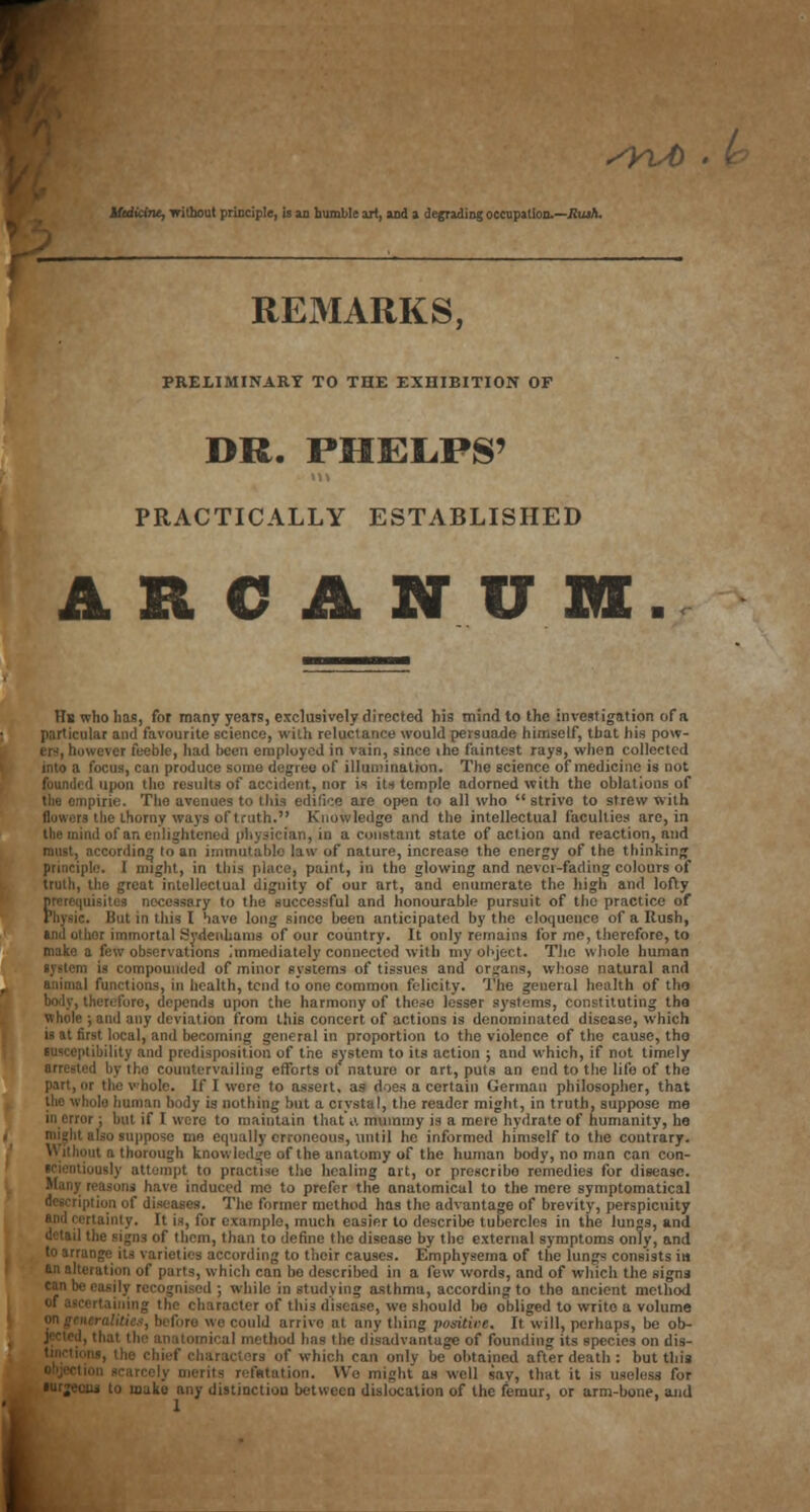 liididru, without principle, is an bumble art, and a degrading occupation.—Rush. REMARKS, PRELIMINARY TO THE EXHIBITION OF DR. PHEL.PS' PRACTICALLY ESTABLISHED A R C A N U Hb who lias, for many years, exclusively directed his mind to the investigation of a particular and favourite science, with reluctance would persuade himself, that his pow- . ever feeble, had been employed in vain, since the faintest rays, when collected into a focus, can produce some degree of illumination. The science of medicine is not ! upon the results of accident, nor is its temple adorned with the oblations of the empiric The avenues to this edifice are open to all who  strive to strew with i lie thorny ways of truth. Knowledge and the intellectual faculties are, in the mind of an enlightened physician, in a constant state of action and reaction, and k cording to an immutable law of nature, increase the energy of the thinking principle. I might, in tins place, paint, in the glowing and never-fading colours of truth, the great intellectual dignity of our art, and enumerate the high and lofty cessary to the successful and honourable pursuit of the practice of Physic. But in this I have long since been anticipated by the eloquence of a Rush, and other immortal Sydenhanis of our country. It only remains for me, therefore, to make a few observations immediately connected with my object. The whole human •ystem is compounded of minor systems of tissues and organs, whose natural and animal functions, in health, tend to one common felicity. The general health of tho body, therefore, depends upon the harmony of these lesser systems, constituting tha whole ; and any deviation from this concert of actions is denominated disease, which ii at first local, and becoming general in proportion to the violence of the cause, tho it ibility and predisposition of the system to its action ; and which, if not timely arrested by the countervailing efforts of nature or art, puts an end to the life of the part, or the whole. If I were to assert, as does a certain German philosopher, that the whole human body is nothing but a crystal, the reader might, in truth, suppose me in error; but if I were to maintain that A mummy is a mere hydrate of humanity, he nught also suppose me equally erroneous, until he informed himself to the contrary. n a thorough knowledge of the anatomy of the human body, no man can con- scientiously attempt to practise the healing art, or prescribe remedies for disease, have induced mo to prefer the anatomical to the mere symptomatica! description of diseases. The former method has the advantage of brevity, perspicuity lainty. It is, for example, much easier to describe tubercles in the lungs, and he signs of them, than to define the disease by the external symptoms only, and to arrange its varieties according to their causes. Emphysema of the lungs consists in an alteration of parts, which can bo described in a few words, and of which the signs cJn •*■ ■ I ; while in studying asthma, according to the ancient method rtaining the character of this disease, we should be obliged to write a volume we could arrivo at any thing positive. It will, perhaps, be ob- ih al method has the disadvantage of founding its species on dis- rs of which can only be obtained after death : hut this rits reflation. We might as well say, that it is useless for lu to make any distinction between dislocation of the femur, or arm-bone, and