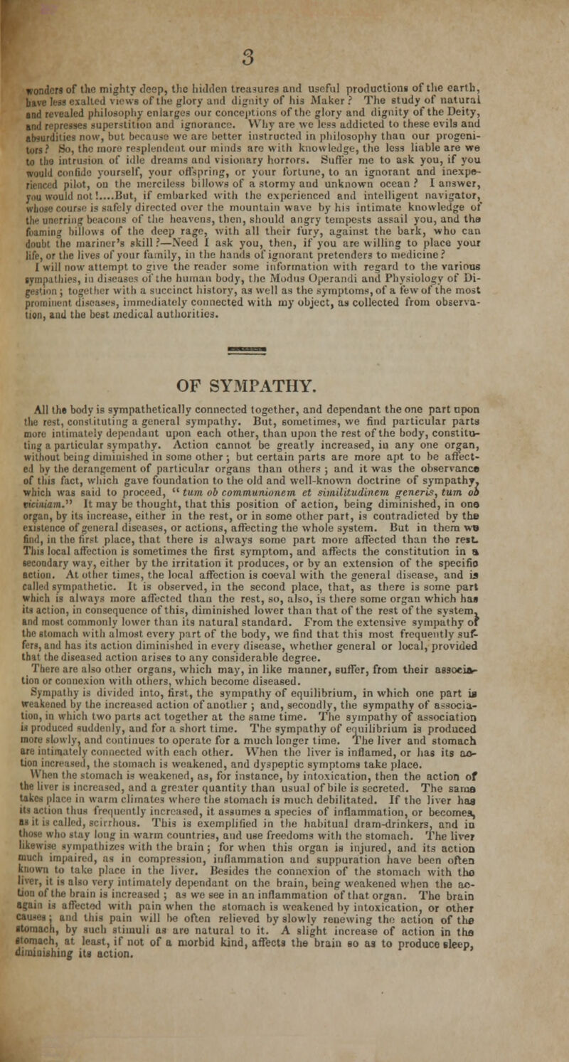 wonders of the mighty (loop, the hidden treasures and usoful production! of the earth, have les3 exalted views of the glory and dignity of his Maker? The study of natural and revealed philosophy enlarges our conceptions of the glory and dignity of the Deity, and represses superstition and ignorance. Why are we less addicted to these evils and absurdities now, hut because we are hotter instructed in philosophy than our progeni- turs? So, the more resplendent our minds are with knowledge, the less liable are we to the intrusion of idle dreams and visionary horrors. Suffer me to ask you, if you would confide yourself, your offspring, or your fortune, to an ignorant and inexpe- i pilot, on the merciless billows of a stormy and unknown ocean? I answer, you would not!....But, if embarked with the experienced and intelligent navigator, whose course is safely directed over the rnountuin wave by his intimate knowledge of |jie unerring beacons of the heavens, then, should angry tempests assail you, and the foaming billows of the deep rage, with all their fury, against the bark, who can doubt the mariner's skill ?—Need I ask you, then, if you arc willing to place your life, or the lives of your family, in the hands of ignorant pretenders to medicine? I will now attempt to give the reader some information with regard to the various sympathies, in diseases of the human body, the Modus Operandi and Physiology of Di- gestion ; together witli a succinct history, as well as the symptoms, of a few of the most prominent diseases, immediately connected with my object, as collected from observa- tion, and the best medical authorities. OF SYMPATHY. All the body is sympathetically connected together, and dependant the one part upon the rest, constituting a general sympathy. But, sometimes, we find particular parts more intimately dependant upon each other, than upon the rest of the body, constitu- ting a particular sympathy. Action cannot be greatly increased, in any one organ, without being diminished in soma other ; but certain parts are more apt to be affect- ed by the derangement of particular organs than others ; and it was the observance of this fact, which gave foundation to the old and well-known doctrine of sympathy, which was said to proceed,  turn ob communiunem et simililudinem generis, turn oa mciniam. It may be thought, that this position of action, being diminished, in ono organ, by its increase, either in the rest, or in some other part, is contradicted by the existence of general diseases, or actions, affecting the whole system. But in thera wo find, in the first place, that there is always some part more affected than the rest. This local affection is sometimes the first symptom, and affects the constitution in a secondary way, either by the irritation it produces, or by an extension of the specifio action. At other times, the local affection is coeval with the general disease, and is called sympathetic. It is observed, in the second place, that, as there is some part which is always more affected than the rest, so, also, is there some organ which has its action, in consequence of this, diminished lower than that of the rest of the system, and most commonly lower than its natural standard. From the extensive sympathy of the stomach with almost every part of the body, we find that this most frequently suf- fers, and has its action diminished in every disease, whether general or local, provided that the diseased action arises to any considerable degree. There are also other organs, which may, in like manner, 6uffer, from their associa- tion or connexion with others, which become diseased. Sympathy is divided into, first, the sympathy of equilibrium, in which one part is weakened by the increased action of another ; and, secondly, the sympathy of associa- tion, in which two parts act together at the same time. The sympathy of association is produced suddenly, and for a short time. The sympathy of equilibrium is produced more slowly, and continues to operate for a much longer time. The liver and stomach are intimately connected with each other. When the liver is inflamed, or lias its ac- tion increased, the stomach is weakened, and dyspeptic symptoms take place. When the stomach is weakened, as, for instance, by intoxication, then the action of the liver is increased, and a greater quantity than usual of bile is secreted. The sarna takes place in warm climates where the stomach is much debilitated. If the liver has its action thus frequently increased, it assumes a species of inflammation, or becomes, II it is called, scirrhous. This is exemplified in the habitual dram-drinkers, and in those who stay long in warm countries, and use freedoms with the stomach. The liver likewise sympathizes with the brain; for when this organ is injured, and its action much impaired, as in compression, inflammation and suppuration have been often known to take place in the liver. Besides the connexion of the stomach with the liver, it is also very intimately dependant on the brain, being weakened when the ac- tion of the brain is increased ; as we see in an inflammation of that organ. The brain again is affected with pain when the stomach is weakened by intoxication, or other causes; and this pain will ho often relieved by slowly renewing the action of the stomach, by such stimuli as are natural to it. A slight increase of action in the stomach, at least, if not of a morbid kind, affects the brain so as to produce sleep, diminishing its action.