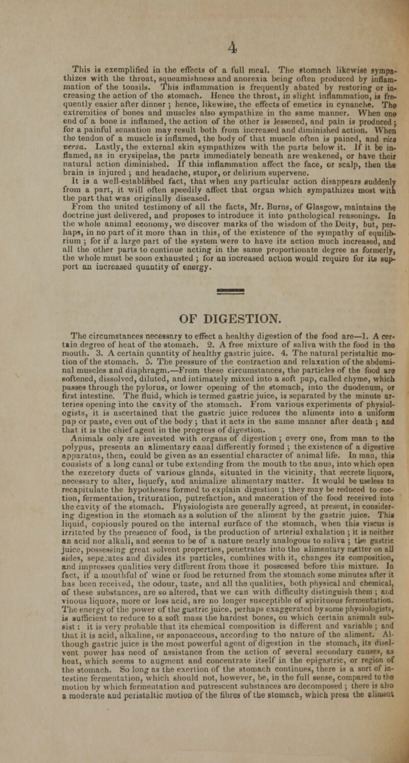 This is exemplified in the effects of a full meal. Tho stomach likewise sympa- thizes with the throat, squeamishness and anorexia being ofteu produced by inflam- mation of the tonsils. This inflammation is frequently abated by restoring or in- creasing the action of the stomach. Hence the throat, in slight inflammation, is fre- quently easier after dinner ; hence, likewise, tho effects of emetics in cynanche. The extremities of bones and muscles also sympathize in tho same manner. When one end of a bone is inflamed, the action of the other is lessened, and pain is produced ; for a painful sensation may result both from increased and diminished action. When the tendon of a muscle is inflamed, tho body of that muscle often is pained, and vica versa. Lastly, the external skin sympathizes with the parts below it. If it be in- flamed, as in erysipelas, the parts immediately beneath are weakened, or have their natural action diminished. If this inflammation affect tho face, or scalp, then the brain is injured ; and headache, stupor, or delirium supervene. It is a well-established fact, that when any particular action disappears suddenly from a part, it will often speedily affect that organ which sympathizes most witL the part that was originally diseased. From tho united testimony of all the facts, Mr. Burns, of Glasgow, maintains the doctrine ju6t delivered, and proposes to introduce it into pathological reasonings. In the whole animal economy, wo discover marks of tho wisdom of tho Deity, but, per- haps, in no part of it more than in this, of the existence of the sympathy of equilib- rium ; for if a large part of the system were to have its action much increased, and nil the other parts to continue acting in the same proportionate degree as formerly, the whole must be soon exhausted ; for an increased action would requiro for its sup- port an increased quantity of energy. OF DIGESTION. The circumstances necessary to effect a healthy digestion of the food arc—1. A cer- tain degree of heat of the stomach. 2. A free mixture of saliva w-ith the food in the mouth. 3. A certain quantity of healthy gastric juice. 4. The natural peristaltic mo- tion of the stomach. 5. The pressure of the contraction and relaxation of the abdomi- nal muscles and diaphragm.—From these circumstances, the particles of the food are softened, dissolved, diluted, and intimately mixed into a soft pap, called chyme, which passes through the pylorus, or lower opening of the stomach, into the duodenum, or first intestine. The fluid, which is termed gastric juice, is separated by the minute ar- teries opening into the cavity of the stomach. From various experiments of physiol- ogists, it is ascertained that the gastric juice reduces the aliments into a uniform pap or paste, even out of the body ; that it acts in the same manner after death ; and that it is the chief agent in the progress of digestion. Animals only are invested with organs of digestion ; every one, from man to the polypus, presents an alimentary canal differently formed ; the existence of a digestive apparatus, then, could be given as an essential character of animal life. In man, this consists of a long canal or tube extending from the mouth to the anus, into which open the excretory ducts of various glands, situated in the vicinity, that secrete liquors, necessary to alter, liquefy, and animalize alimentary matter. It would bo useless to recapitulate the hypotheses formed to explain digestion ; they may be reduced to coc- tion, fermentation, trituration, putrefaction, and maceration of the food received into the cavity of the stomach. Physiologists arc generally agreed, at present, in consider- ing digestion in the stomach as a solution of the aliment by the gastric juice. This liquid, copiously poured on the internal surface of the stomach, when this viscus is irritated by the presence of food, is the production of arterial exhalation ; it is neither an acid nor alkali, and seems to be of a nature nearly analogous to saliva ; tlio gastric juice, possessing great solvent properties, penetrates into the alimentary matter on all sides, sepa.ates and divides its particles, combines with it, changes its composition, and impresses qualities very different from those it possessed before this mixture. In fact, if a mouthful of wine or food be returned from the stomach some minutes after it has been received, the odour, taste, and all the qualities, both physical and chemical, of these substances, are so altered, that we can with difficulty distinguish them ; ai.d Tinous liquors, more or less acid, are no longer susceptible of spirituous fermentation. The energy of the power of the gastric juice, perhaps exaggerated by some physiologists, is sufficient to reduce to a soft mass the hardest bones, on which certain animals sub- sist : it is very probable that its chemical composition is different and variable ; and that it is acid, alkaline, or saponaceous, according to tho nature of tho aliment. Al- though gastric juice is the most powerful agent of digestion in the stomach, its disol- vent power has need of assistance from the action of several secondary causes, as heat, which seems to augment and concentrate itself in tho epigastric, or region of tho stomach. So long as the exertion of the stomach continues, there is a sort of in- testine fermentation, which should not, however, he, in the full sense, compared to the motion by which fermentation and putrescent substances are decomposed ; there is also a moderate aud peristaltic motion of the fibres of the stomach, which press the aliment