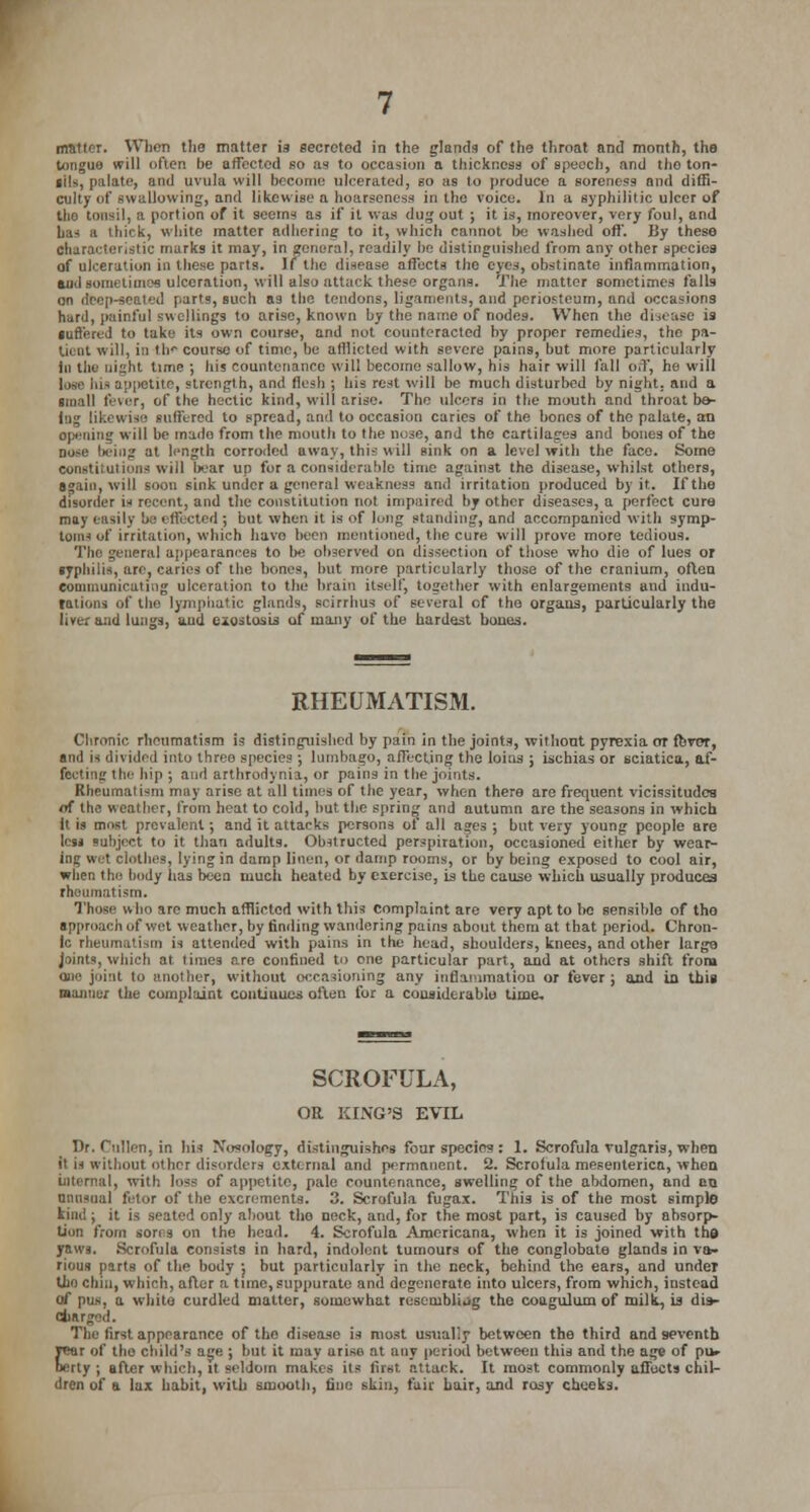 matter. When the matter is secreted in the glands of the throat and month, the tongue will often be affected so as to occasion a thickness of speech, and ilio ton- gils, palate, and uvula will become ulcerated, so as to produce a soreness and diffi- culty of swallowing, and likewise a hoarseness in the voice. In a syphilitic ulcer of (be tonsil, a portion of it seems as if il was dug out ; it is, moreover, very foul, and has a thick, white matter adhering to it, which cannot he washed oft'. By these characteristic murks it may, in general, readily be distinguished from any other species of ulceration in these parts, if the disease affects the eyes, obstinate inflammation, aud sometimes ulceration, will also attack these organs. The matter sometimes falls on deep-seated parts, such as the tendons, ligaments, and periosteum, and occasions hard, painful swellings to arise, known by the name of nodes. When the disease is suffered to take its own course, and not counteracted by proper remedies, the pa- tient will, in th* course of time, be afllicted with severe pains, hut more particularly In the night time ; his countenance will become sallow, his hair will fall off, he will lose in- appetite, strength, and flesh ; his rest will be much disturbed by night, and a small fever, of the hectic kind, will arise. The ulcers in the mouth and throat be- ing likewise suffered to spread, and to occasion caries of the bones of the palate, an opening will be made from the mouth to the nose, and the cartilages and bones of the nose being at length corroded away, this will Bink on a level with the face. Some Constitutions will bear un for a considerable time against the disease, whilst others, again, will soon sink under a general weakness and irritation produced by it. If the disorder is recent, and the constitution not impaired by other diseases, a perfect cure may easily be effected ; Lot when it is of long standing, and accompanied with symp- toms of irritation, which havo been mentioned, the cure will prove more tedious. The general appearances to be observed on dissection of those who die of lues or syphilis, are, caries of the bones, but more particularly those of the cranium, often communicating ulceration to the brain itself, together with enlargements and indu- rations of the lymphatic glands, scirrhus of several of the organs, particularly the liver and lungs, and exostosis; of many of the hardest bones. RHEUMATISM. Chronic rheumatism is distinguished by pain in the joints, without pyrexia or fbvor, and is divided into three species; lumbago, alTecting the loins ; ischias or sciatica, af- fecting the hip ; and arthrodynia, or pains in the joints. Rheumatism may arise at all times of the year, when there are frequent vicissitudes of the weather, from heat to cold, but the spring and autumn are the seasons in which it is must prevalent; and it attacks persons of all ages ; but very young people are lew subject to it than adults. Olntructed perspiration, occasioned either by wear- ing wet clothes, lying in damp linen, or damp rooms, or by being exposed to cool air, when the body has been much heated by exercise, is the cause which usually produces rheumatism. Those wIki are much afflicted with this complaint are very apt to lie sensible of tho approach of wet weather, by finding wandering pains about them at that period. Chron- ic rheumatism is attended with pains in the head, shoulders, knees, and other largo joints, which at times are confined to one particular part, and at others shift from one joint to another, without occasioning any inflammation or fever ; and in this manner the complaint coutiuues often for a considerable time. SCROFULA, OR KING'S EVIL Dr. Cnllen, in his Nosology, distinguishes foar species : 1. Scrofula vulgaris, when it is without other disorders external and permanent. 2. Scrofula mesenterica, when internal, with loss of appetite, pale countenance, swelling of the abdomen, and en unusual fetor of the excrements. 3. Scrofula fugax. This is of the most simple kind; it is seated only about the neck, and, for the most part, is caused by absorp- tion from sores on the head. 4. Scrofula Americana, when it is joined with tha yaws. Scrofula consists in hard, indolent tumours of the conglobate glands in va- rious parts of the body j but particularly in the neck, behind the ears, and under tho chin, which, after a time, suppurate and degenerate into ulcers, from which, instead of pus, a white curdled matter, somewhat resembling tho coagulum of milk, is dis- charged. The first appearance of the disease is most usually between the third and seventh year of the child's age ; but it may arise at any period between this and the age of pik- ocrty j after which, it seldom makes its first attack. It most commonly affects chil- dren of a lax habit, with smooth, fine skin, fair hair, and rosy cheeks.