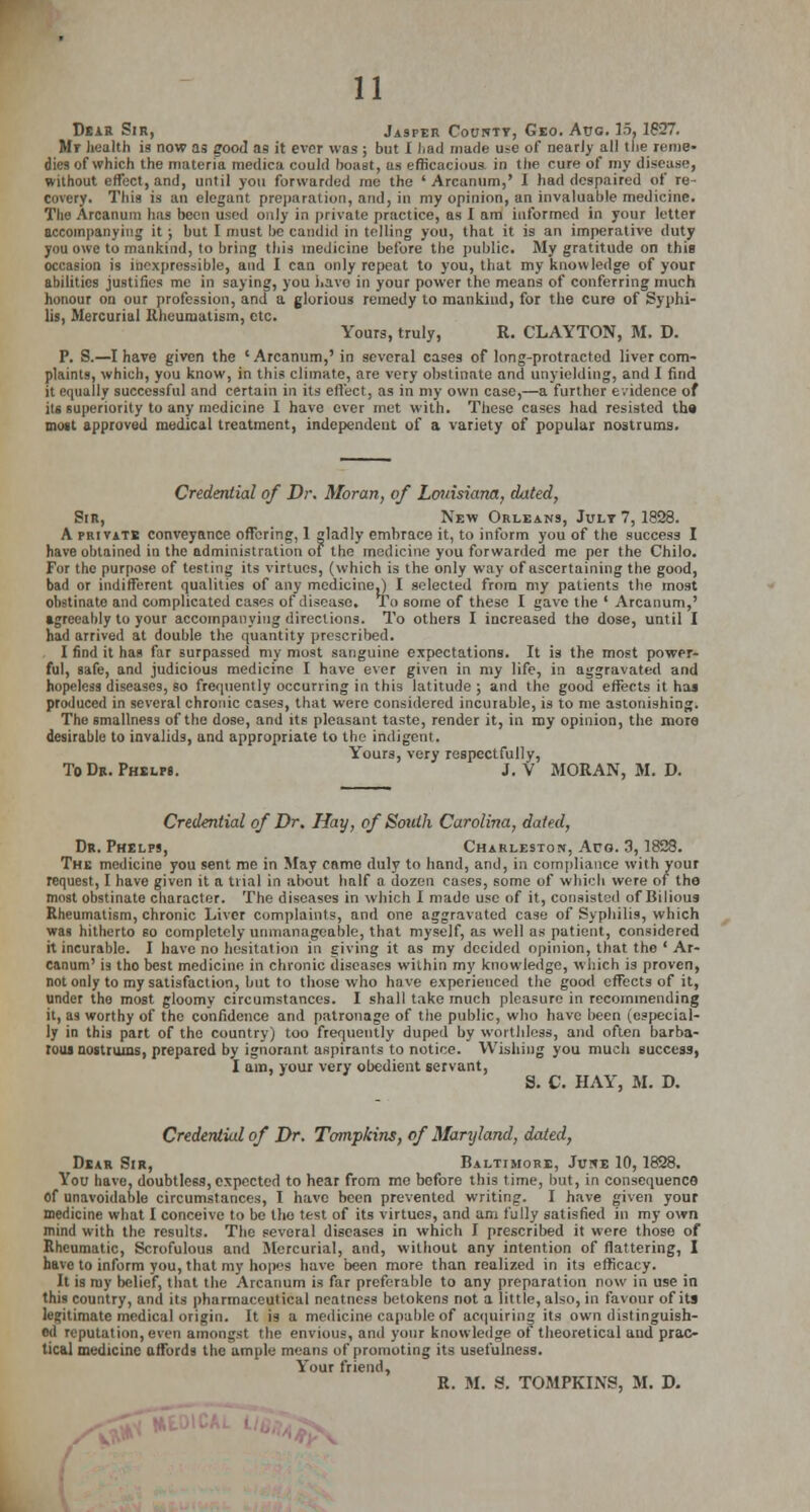 Dear Sir, Jasper Countt, Geo. Aug. 15, 1827. Mr health is now as good as it ever was ; but I I.ail made use of nearly all the reme- dies of which the materia medica could boast, as efficacious in the cure of my disease, without effect, and, until you forwarded me the 'Arcanum,' I had despaired of re- covery. This is an elegant preparation, and, in my opinion, an invaluable medicine. The Arcanum has been used only in private practice, as I am informed in your letter accompanying it ; but I must be candid in telling you, that it is an imperative duty you owe to mankind, to bring this medicine before the public My gratitude on this occasion is inexpressible, and I can only repeat to you, that my knowledge of your abilities justifies me in saying, you i.avo in your power the means of conferring much honour on our profession, and a glorious remedy to mankind, for the cure of Syphi- lis, Mercurial Rheumatism, etc. Yours, truly, R. CLAYTON, M. D. P. S.—I have given the 'Arcanum,' in several cases of long-protracted liver com- plaints, which, you know, in this climate, are very obstinate and unyielding, and 1 find it equally successful and certain in its effect, as in my own case,—a further evidence of its superiority to any medicine I have ever met with. These cases had resisted the moat approved medical treatment, independent of a variety of popular nostrums. Credential of Dr. Moran, of Louisiana, dated, Sir, New Orleans, July 7,1828. A privatb conveyance offering, 1 gladly embrace it, to inform you of the success I have obtained in the administration of the medicine you forwarded me per the Chilo. For the purpose of testing its virtues, (which is the only way of ascertaining the good, bad or indifferent qualities of any medicine.) I selected from my patients the most obstinate and complicated cases of disease. To some of these I gave the ' Arcanum,' sgreeably to your accompanying directions. To others I increased the dose, until I had arrived at double the quantity prescribed. I find it has far surpassed my must sanguine expectations. It is the most power- ful, safe, and judicious medicine I have ever given in my life, in aggravated and hopeless diseases, so frequently occurring in this latitude; and the good effects it has produced in several chronic cases, that were considered incurable, is to me astonishing. The smallness of the dose, and its pleasant taste, render it, in my opinion, the more desirable to invalids, and appropriate to the indigent. Yours, very respectfully, To Dr. Phelps. J. V MORAN, M. D. Credential of Dr. Hay, of South Carolina, dated, Dr. Phelps, Charleston, Aug. 3, 1828. The medicine you sent me in May camo duly to hand, and, in compliance with your request, I have given it a trial in about half a dozen cases, some of which were of the most obstinate character. The diseases in which I made use of it, consisted of Bilious Rheumatism, chronic Liver complaints, and one aggravated case of Syphilis, which was hitherto so completely unmanageable, that myself, as well as patient, considered it incurable. I have no hesitation in giving it as my decided opinion, that the ' Ar- canum' is tho best medicine in chronic diseases within my knowledge, which is proven, not only to my satisfaction, but to those who have experienced the good effects of it, under the most gloomy circumstances. I shall take much pleasure in recommending it, as worthy of the confidence and patronage of the public, who have been (especial- ly in this part of the country) too frequently duped by worthless, and often barba- rous nostrums, prepared by ignorant aspirants to notice. Wishing you much success, I am, your very obedient servant, S. C. HAY, M. D. Credential of Dr. Tompkins, of Maryland, dated, Dear Sir, Baltimore, June 10, 1828. You have, doubtless, expected to hear from me before this time, but, in consequence of unavoidable circumstances, I have been prevented writing. I have given your medicine what I conceive to be tho test of its virtues, and am fully satisfied in my own mind with the results. The several diseases in which I prescribed it were those of Rheumatic, Scrofulous and Mercurial, and, without any intention of flattering, I have to inform you, that my hopes have been more than realized in its efficacy. It is my belief, that the Arcanum is far preferable to any preparation now in use in this country, and its pharmaceutical neatness betokens not a little, also, in favour of its legitimate medical origin. It is a medicine capable of acquiring its own distinguish- ed reputation, even amongst the envious, and your knowledge of theoretical and prac- tical medicine affords the ample means of promoting its usefulness. Your friend, R. M. S. TOMPKINS, M. D.