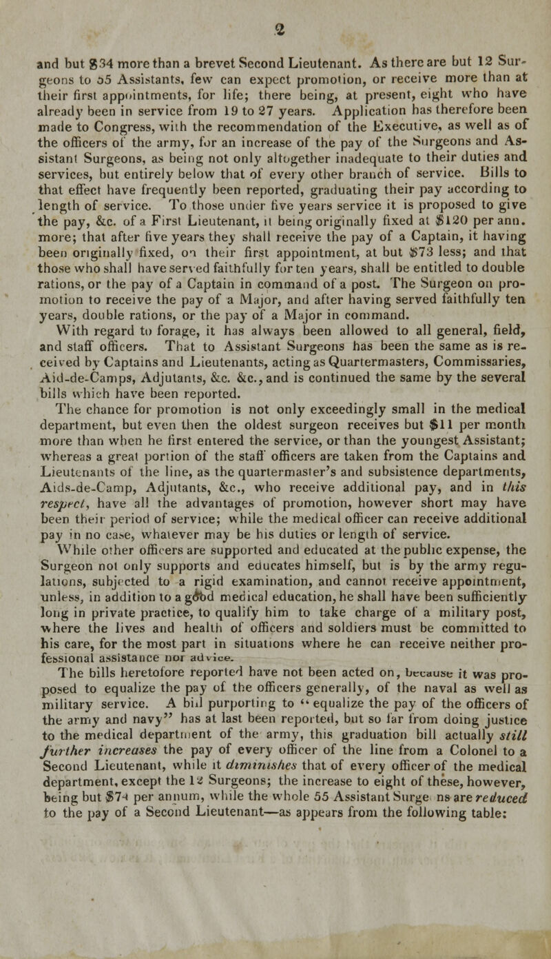 geons to 05 Assistants, few can expect promotion, or receive more than at their first appointments, for life; there being, at present, eight who have already been in service from 19 to 27 years. Application has therefore been made to Congress, wiih the recommendation of the Executive, as well as of the officers of the army, for an increase of the pay of the Surgeons and As- sistant Surgeons, as being not only altogether inadequate to their duties and services, but entirely below that of every other branch of service. Bills to that effect have frequently been reported, graduating their pay according to length of service. To those under five years service it is proposed to give the pay, &c. of a First Lieutenant, it being originally fixed at $120 perann. more; that after five years they shall receive the pay of a Captain, it having been originally fixed, oi their first appointment, at but $73 less; and that those who shall have served faithfully for ten years, shall be entitled to double rations, or the pay of a Captain in command of a post. The Surgeon on pro- motion to receive the pay of a Major, and after having served faithfully ten years, double rations, or the pay of a Major in command. With regard to forage, it has always been allowed to all general, field, and staff officers. That to Assistant Surgeons has been the same as is re- ceived by Captains and Lieutenants, acting as Quartermasters, Commissaries, Aid-de-Camps, Adjutants, &c. &c.,and is continued the same by the several bills which have been reported. The chance for promotion is not only exceedingly small in the medical department, but even then the oldest surgeon receives but $11 per month more than when he first entered the service, or than the youngest Assistant; whereas a great portion of the staff officers are taken from the Captains and Lieutenants of the line, as the quartermaster's and subsistence departments, Aids-de-Camp, Adjutants, &c, who receive additional pay, and in this respect, have all the advantages of promotion, however short may have been their period of service; while the medical officer can receive additional pay in no case, whatever may be his duties or length of service. While other officers are supported and educated at the public expense, the Surgeon not only supports and educates himself, but is by the army regu- lations, subjected to a rigid examination, and cannot receive appointment, unless, in addition to ago*bd medical education, he shall have been sufficiently- long in private practice, to qualify him to take charge of a military post, where the lives and health of officers and soldiers must be committed to his care, for the most part in situations where he can receive neither pro- fessional assistance nor advice. The bills heretofore reported have not been acted on, because it was pro- posed to equalize the pay of the officers generally, of the naval as well as military service. A bill purporting to  equalize the pay of the officers of the army and navy has at last been reported, but so far from doing justice to the medical department of the army, this graduation bill actually still further increases the pay of every officer of the line from a Colonel to a Second Lieutenant, while it diminishes that of every officer of the medical department, except the ltf Surgeons; the increase to eight of these, however, being but $7-< per annum, while the whole 55 Assistant Surge nsare reduced to the pay of a Second Lieutenant—as appears from the following table: