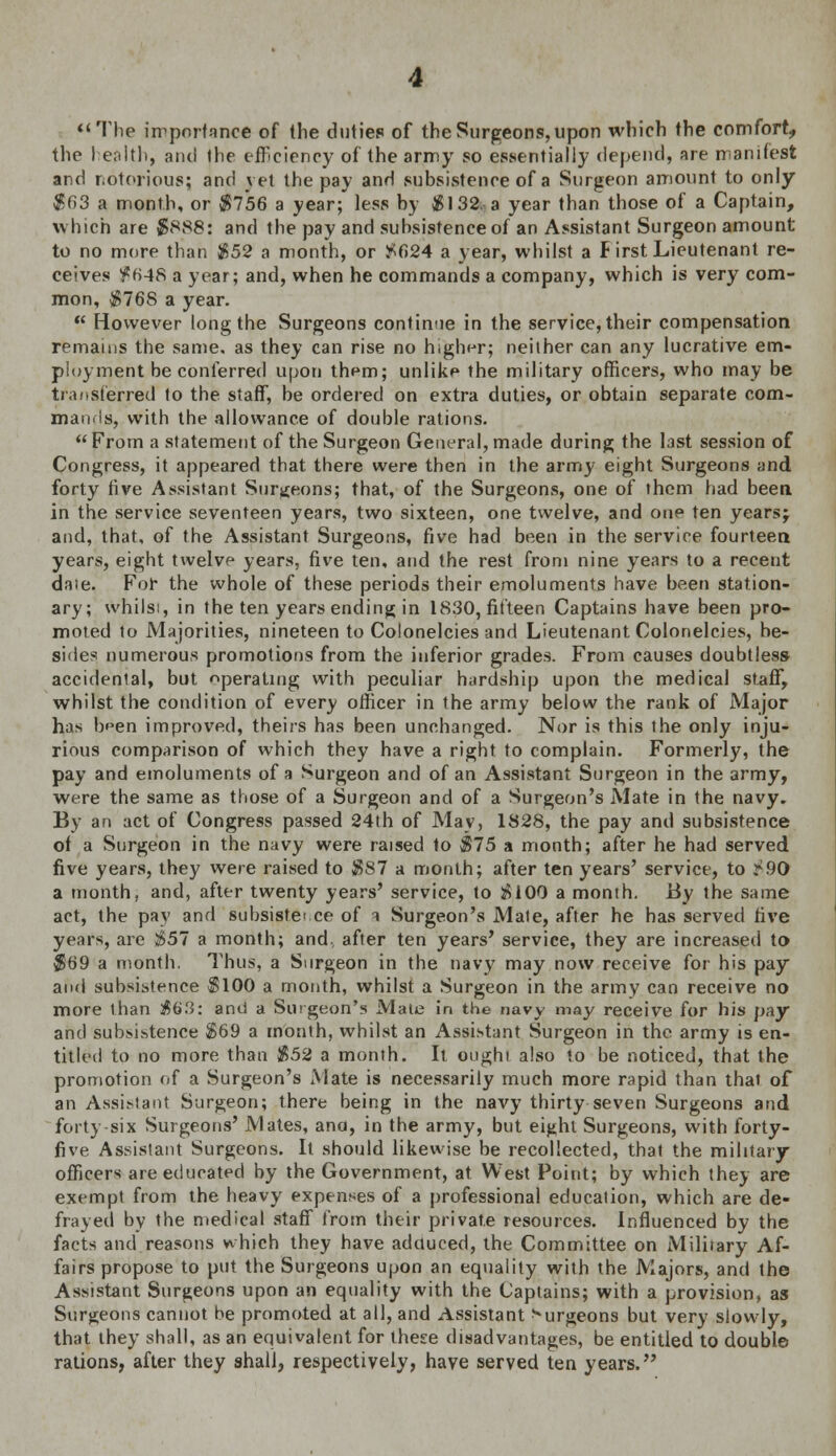 The importance of the duties of the Surgeons, upon which the comfort, the I ealth, and the efficiency of the army so essentially depend, are manifest and notorious; and yet the pay and subsistence of a Surgeon amount to only $63 a month, or $7*56 a year; less by $132, a year than those of a Captain, which are $888: and the pay and subsistence of an Assistant Surgeon amount to no more than $52 a month, or £624 a year, whilst a First Lieutenant re- ceives f H4S a year; and, when he commands a company, which is very com- mon, $768 a year.  However long the Surgeons continue in the service, their compensation remains the same, as they can rise no higher; neither can any lucrative em- ployment be conferred upon them; unlike the military officers, who may be transferred to the staff, be ordered on extra duties, or obtain separate com- mands, with the allowance of double rations.  From a statement of the Surgeon General, made during the last session of Congress, it appeared that there were then in the army eight Surgeons and forty five Assistant Surgeons; that, of the Surgeons, one of them had been in the service seventeen years, two sixteen, one twelve, and one ten years} and, that, of the Assistant Surgeons, five had been in the service fourteen years, eight twelve years, five ten, and the rest from nine years to a recent dale. For the whole of these periods their emoluments have been station- ary; whilsi, in the ten years ending in 1830, fifteen Captains have been pro- moted to Majorities, nineteen to Colonelcies and Lieutenant Colonelcies, be- sides numerous promotions from the inferior grades. From causes doubtless accidental, but operating with peculiar hardship upon the medical staff, whilst the condition of every officer in the army below the rank of Major has b^en improved, theirs has been unchanged. Nor is this the only inju- rious comparison of which they have a right to complain. Formerly, the pay and emoluments of a Surgeon and of an Assistant Surgeon in the army, were the same as those of a Surgeon and of a Surgeon's Mate in the navy. By an act of Congress passed 24th of May, 1828, the pay and subsistence of a Surgeon in the navy were raised to $75 a month; after he had served five years, they were raised to $87 a month; after ten years' service, to ^90 a month, and, after twenty years' service, to $100 a month. By the same act, the pay and subsistei.ee of i Surgeon's Mate, after he has served five years, are $57 a month; and, after ten years' service, they are increased to $69 a month, Thus, a Surgeon in the navy may now receive for his pay and subsistence $100 a month, whilst a Surgeon in the army can receive no more than $63: and a Surgeon's Mate in the navy niay receive [or his pay and subsistence $69 a month, whilst an Assistant Surgeon in the army is en- titled to no more than $52 a month. It oughi also to be noticed, that the promotion of a Surgeon's Mate is necessarily much more rapid than that of an Assistant Surgeon; there being in the navy thirty seven Surgeons and forty six Surgeons' Mates, ana, in the army, but eight Surgeons, with forty- five Assistant Surgeons. It should likewise be recollected, that the military officers are educated by the Government, at West Point; by which they are exempt from the heavy expenses of a professional education, which are de- frayed by the medical staff from their private resources. Influenced by the facts and reasons which they have adduced, the Committee on Military Af- fairs propose to put the Surgeons upon an equality with the Majors, and the Assistant Surgeons upon an equality with the Captains; with a provision, as Surgeons cannot be promoted at all, and Assistant burgeons but very slowly, that they shall, as an equivalent for these disadvantages, be entitled to double rations, after they shall, respectively, have served ten years.