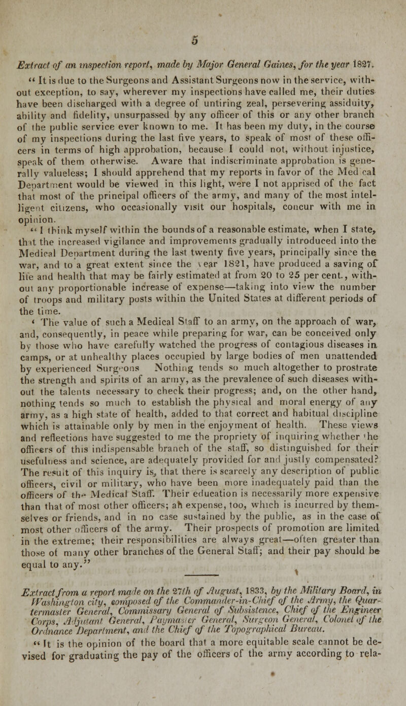 Extract, of an inspection report, made by Major General Gaines, for the year 1827.  It is due to the Surgeons and Assistant Surgeons now in the service, with- out exception, to say, wherever my inspections have called me, their duties have been discharged wilh a degree of untiring zeal, persevering assiduity, ability and fidelity, unsurpassed by any officer of this or any other branch of the public service ever known to me. It has been my duty, in the course of my inspections during the last rive years, to speak of most of these offi- cers in terms of high approbation, because I could not, without injustice, speak of them otherwise. Aware that indiscriminate approbation is gene- rally valueless; I should apprehend that my reports in favor of the Med cal Department would be viewed in this light, were I not apprised of the fact that most of the principal officers of the army, and many of the most intel- ligent citizens, who occasionally visit our hospitals, concur with me in opinion.  I think myself within the bounds of a reasonable estimate, when I state, tint the increased vigilance and improvements gradually introduced into the Medical Department during ihe last twenty five years, principally since the war, and to a great extent since the \ ear 1821, have produced a saving of lite and health that may be fairly estimated at from 20 to 25 percent., with- out any proportionable increase of exoense—taking into view the number of troops and military posts within the United States at different periods of the time. 1 The value of such a Medical Staff to an army, on the approach of war, and, consequently, in peace while preparing for war, can be conceived only by those who have carefully watched the progress of contagious diseases in camps, or at unhealthy places occupied by large bodies of men unattended by experienced Surgeons Nothing tends so much altogether to prostrate the strength and spirits of an army, as the prevalence of such diseases with- out the talents necessary to check their progress; and, on the other hand, nothing tends so much to establish the physical and moral energy of any army, as a high state of health, added to that correct and habitual discipline which is attainable only by men in the enjoyment of health. These views and reflections have suggested to me the propriety of inquiring whether 'he officers of this indispensable branch of the staff, so distinguished for their usefulness and science, are adequately provided for and justly compensated? The resuit of this inquiry is, that there is scarcely any description of public officers civil or military, who have been more inadequately paid than the officers of th« Medical Staff. Their education is necessarily more expensive than that of most other officers; ah expense, too, wThich is incurred by them- selves or friends, and in no case sustained by the public, as in the case of most other officers of the army. Their prospects of promotion are limited in the extreme; their responsibilities are always great—often greater than those of many other branches of the General Staff; and their pay should be equal to any. Extract from a report made on the 27 th of August, 1833, by the Military Board, in Washington city, composed of the Commander-in-Chief of the Army, the Quar- termaster General, Commissary General of Subsistence, Chief of the Engineer Corps, Adjutant General, Paymaster General, Surgeon General, Colonel of I he Ordnance Department, and the Chief of the Topographical Bureau.  ft is the opinion of the board that a more equitable scale cannot be de- vised for graduating the pay of the officers of the army according to rela-