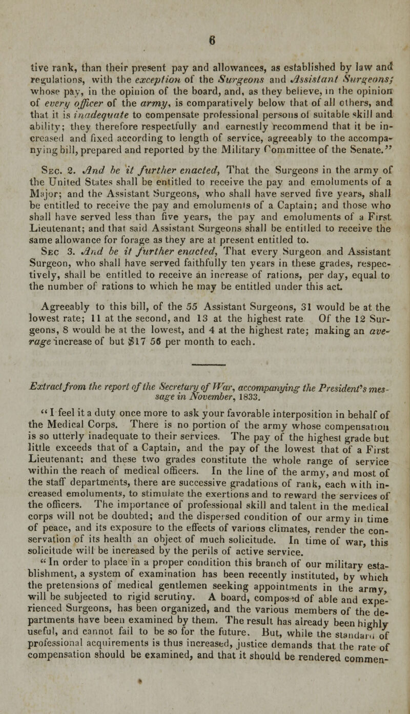 tive rank, than their present pay and allowances, as established by law and regulations, with the exception of the Surgeons and Assistant Surgeons; whose pay, in the opinion of the board, and, as they believe, in the opinion of every officer of the army* is comparatively below that of all others, and that it is inadequate to compensate professional persons of suitable skill and ability; they therefore respectfully and earnestly recommend that it be in- creased and fixed according to length of service, agreeably to the accompa- nying bill, prepared and reported by the Military Committee of the Senate. Sec. 2. And he it further enacted, That the Surgeons in the army of the United States shall be entitled to receive the pay and emoluments of a Major; and the Assistant Surgeons, who shall have served five years, shall be entitled to receive the pay and emoluments of a Captain; and those who shall have served less than five years, the pay and emoluments of a First Lieutenant; and that said Assistant Surgeon3 shall be entitled to receive the same allowance for forage as they are at. present entitled to. Sec 3. And be it further enacted, That every Surgeon and Assistant Surgeon, who shall have served faithfully ten years in these grades, respec- tively, shall be entitled to receive an increase of rations, per day, equal to the number of rations to which he may be entitled under this act. Agreeably to this bill, of the 55 Assistant Surgeons, 31 would be at the lowest rate; 11 at the second, and 13 at the highest rate Of the 12 Sur- geons, 8 would be at the lowest, and 4 at the highest rate; making an ave- rage increase of but §17 56 per month to each. Extract from the report of the Secretary of War, accompanying the President's mes- sage in November, 1833.  Ifeel it a duty once more to ask your favorable interposition in behalf of the Medical Corps. There is no portion of the army whose compensation is so utterly inadequate to their services. The pay of the highest grade but little exceeds that of a Captain, and the pay of the lowest that of a First Lieutenant; and these two grades constitute the whole range of service within the reach of medical officers. In the line of the army, and most of the staff departments, there are successive gradations of rank, each with in- creased emoluments, to stimulate the exertions and to reward the services of the officers. The importance of professional skill and talent in the medical corps will not be doubted; and the dispersed condition of our army in time of peace, and its exposure to the effects of various climates, render the con- servation of its health an object of much solicitude. In time of war this solicitude will be increased by the perils of active service. In order to place in a proper condition this branch of our military esta- blishment, a system of examination has been recently instituted, by which the pretensions of medical gentlemen seeking appointments in the army will be subjected to rigid scrutiny. A board, composed of able and expe- rienced Surgeons, has been organized, and the various members of the de- partments have been examined by them. The result has already been highly useful, and cannot fail to be so for the future. But, while the standard of professional acquirements is thus increased, justice demands that the rate of compensation should be examined, and that it should be rendered commen-