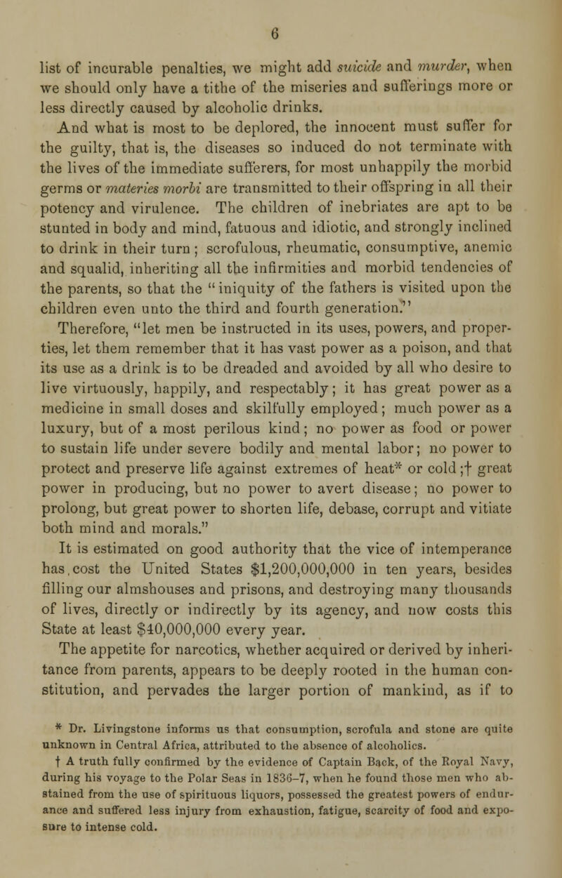 list of incurable penalties, we might add suicide and murder, when we should only have a tithe of the miseries and sufferings more or less directly caused by alcoholic drinks. And what is most to be deplored, the innocent must suffer for the guilty, that is, the diseases so induced do not terminate with the lives of the immediate sufferers, for most unhappily the morbid germs or materies morbi are transmitted to their offspring in all their potency and virulence. The children of inebriates are apt to be stunted in body and mind, fatuous and idiotic, and strongly inclined to drink in their turn; scrofulous, rheumatic, consumptive, anemic and squalid, inheriting all the infirmities and morbid tendencies of the parents, so that the  iniquity of the fathers is visited upon the children even unto the third and fourth generation. Therefore, let men be instructed in its uses, powers, and proper- ties, let them remember that it has vast power as a poison, and that its use as a drink is to be dreaded and avoided by all who desire to live virtuously, happily, and respectably; it has great power as a medicine in small doses and skilfully employed; much power as a luxury, but of a most perilous kind; no power as food or power to sustain life under severe bodily and mental labor; no power to protect and preserve life against extremes of heat* or cold ;f great power in producing, but no power to avert disease; no power to prolong, but great power to shorten life, debase, corrupt and vitiate both mind and morals. It is estimated on good authority that the vice of intemperance has,cost the United States $1,200,000,000 in ten years, besides filling our almshouses and prisons, and destroying many thousands of lives, directly or indirectly by its agency, and now costs this State at least $40,000,000 every year. The appetite for narcotics, whether acquired or derived by inheri- tance from parents, appears to be deeply rooted in the human con- stitution, and pervades the larger portion of mankind, as if to * Dr. Livingstone informs us that consumption, scrofula and stone are quite unknown in Central Africa, attributed to the absence of alcoholics. t A truth fully confirmed by the evidence of Captain Back, of the Royal Navy, during his voyage to the Polar Seas in 1836-7, when he found those men who ab- stained from the use of spirituous liquors, possessed the greatest powers of endur- ance and suffered less injury from exhaustion, fatigue, scarcity of food and expo- sure to intense cold.