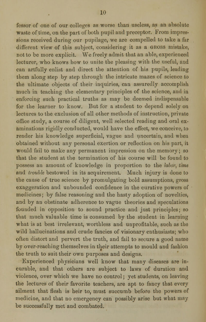 fessor of one of our colleges as worse than useless, as an absolute waste of time, on the part of both pupil and preceptor. From impres- sions received during our pupilage, we are compelled to take a far different view of this subject, considering it as a GROSS mistake, not to be more explicit. We freely admit that an able, experienced lecturer, who knows how to unite the pleasing with the useful, and can artfully enlist and direct the attention of his pupils, leading them along step by step through the intricate mazes of science to the ultimate objects of their inquiries, can assuredly accomplish much in teaching the elementary principles of the science, and in enforcing such practical truths as may be deemed indispensable for the learner to know. But for a student to depend solely on lectures to the exclusion of all other methods of instruction, private office study, a course of diligent, well selected reading and oral ex- aminations rigidly conducted, would have the effect, we conceive, to render his knowledge superficial, vague and uncertain, and when obtained without any personal exertion or reflection on his part, it would fail to make any permanent impression on the memory; so that the student at the termination of his course will be found to possess an amount of knowledge in proportion to the labor, time and trouble bestowed in its acquirement. Much injury is done to the cause of true science by promulgating bold assumptions, gross exaggeration and unbounded confidence in the curative powers of medicines; by false reasoning and the hasty adoption of novelties, and by an obstinate adherence to vague theories and speculations founded in opposition to sound practice and just principles; so that much valuable time is consumed by the student in learning what is at best irrelevant, worthless and unprofitable, such as the wild hallucinations and crude fancies of visionary enthusiasts; who often distort and pervert the truth, and fail to secure a good name by over-reaching themselves in their attempts to mould and fashion the truth to suit their own purposes and designs. Experienced physicians well know that many diseases are in- curable, and that others are subject to laws of duration and violence, over which we have no control; yet students, on leaving the lectures of their favorite teachers, are apt to fancy that every ailment that flesh is heir to, must succumb before the powers of medicine, and that no emergency can possibly arise but what may be successfully met and combated.