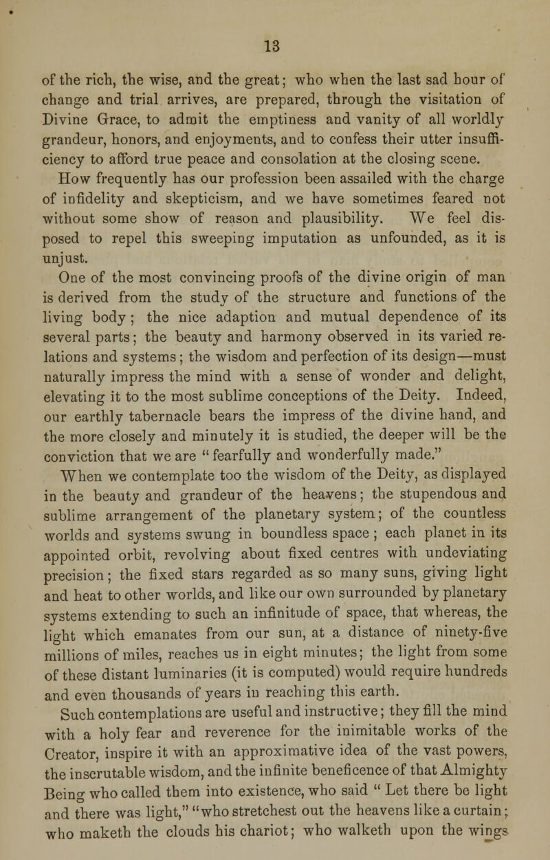 of the rich, the wise, and the great; who when the last sad hour of change and trial arrives, are prepared, through the visitation of Divine Grace, to admit the emptiness and vanity of all worldly grandeur, honors, and enjoyments, and to confess their utter insuffi- ciency to afford true peace and consolation at the closing scene. How frequently has our profession been assailed with the charge of infidelity and skepticism, and we have sometimes feared not without some show of reason and plausibility. We feel dis- posed to repel this sweeping imputation as unfounded, as it is unjust. One of the most convincing proofs of the divine origin of man is derived from the study of the structure and functions of the living body ; the nice adaption and mutual dependence of its several parts; the beauty and harmony observed in its varied re- lations and systems; the wisdom and perfection of its design—must naturally impress the mind with a sense of wonder and delight, elevating it to the most sublime conceptions of the Deity. Indeed, our earthly tabernacle bears the impress of the divine hand, and the more closely and minutely it is studied, the deeper will be the conviction that we are  fearfully and wonderfully made. When we contemplate too the wisdom of the Deity, as displayed in the beauty and grandeur of the heavens; the stupendous and sublime arrangement of the planetary system; of the countless worlds and systems swung in boundless space ; each planet in its appointed orbit, revolving about fixed centres with undeviating precision; the fixed stars regarded as so many suns, giving light and heat to other worlds, and like our own surrounded by planetary systems extending to such an infinitude of space, that whereas, the light which emanates from our sun, at a distance of ninety-five millions of miles, reaches us in eight minutes; the light from some of these distant luminaries (it is computed) would require hundreds and even thousands of years in reaching this earth. Such contemplations are useful and instructive; they fill the mind with a holy fear and reverence for the inimitable works of the Creator, inspire it with an approximative idea of the vast powers, the inscrutable wisdom, and the infinite beneficence of that Almighty Beino- who called them into existence, who said  Let there be light and there was light, whostretchest out the heavens like a curtain; who maketh the clouds his chariot; who walketh upon the wings