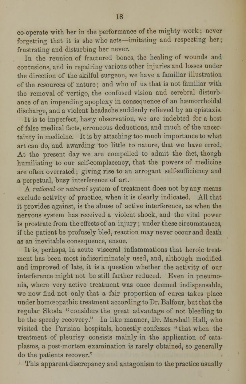 co-operate with her in the performance of the mighty work; never forgetting that it is she who acts—imitating and respecting her; frustrating and disturbing her never. In the reunion of fractured bones, the healing of wounds and contusions, and in repairing various other injuries and losses under the direction of the skilful surgeon, we have a familiar illustration of the resources of nature; and who of us that is not familiar with the removal of vertigo, the confused vision and cerebral disturb- ance of an impending apoplexy in consequence of an hemorrhoidal discharge, and a violent headache suddenly relieved by an epistaxis. It is to imperfect, hasty observation, we are indebted for a host of false medical facts, erroneous deductions, and much of the uncer- tainty in medicine. It is by attaching too much importance to what art can do, and awarding too little to nature, that we have erred. At the present day we are compelled to admit the fact, though humiliating to our self-complacency, that the powers of medicine are often overrated; giving rise to an arrogant self-sufficiency and .a perpetual, busy interference of art. A rational or natural system of treatment does not by any means exclude activity of practice, when it is clearly indicated. All that it provides against, is the abuse of active interference, as when the nervous system has received a violent shock, and the vital power is prostrate from the effects of an injury; under these circumstances, if the patient be profusely bled, reaction may never occur and death as an inevitable consequence, ensue. It is, perhaps, in acute visceral inflammations that heroic treat- ment has been most indiscriminately used, and, although modified and improved of late, it is a question whether the activity of our interference might not be still farther reduced. Even in pneumo- nia, where very active treatment was once deemed indispensable, we now find not only that a fair proportion of cures takes place under homoeopathic treatment according to Dr. Balfour, but that the regular Skoda  considers the great advantage of not bleeding to be the speedy recovery. In like manner, Dr. Marshall Hall, who visited the Parisian hospitals, honestly confesses  that when the treatment of pleurisy consists mainly in the application of cata- plasms, a post-mortem examination is rarely obtained, so generally do the patients recover. This apparent discrepancy and antagonism to the practice usually
