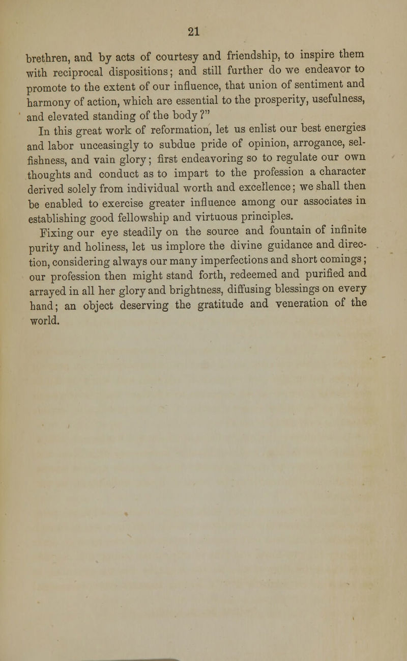 brethren, and by acts of courtesy and friendship, to inspire them with reciprocal dispositions; and still further do we endeavor to promote to the extent of our influence, that union of sentiment and harmony of action, which are essential to the prosperity, usefulness, and elevated standing of the body ? In this great work of reformation, let us enlist our best energies and labor unceasingly to subdue pride of opinion, arrogance, sel- fishness, and vain glory; first endeavoring so to regulate our own thoughts and conduct as to impart to the profession a character derived solely from individual worth and excellence; we shall then be enabled to exercise greater influence among our associates in establishing good fellowship and virtuous principles. Fixing our eye steadily on the source and fountain of infinite purity and holiness, let us implore the divine guidance and direc- tion, considering always our many imperfections and short comings; our profession then might stand forth, redeemed and purified and arrayed in all her glory and brightness, diffusing blessings on every hand; an object deserving the gratitude and veneration of the world.