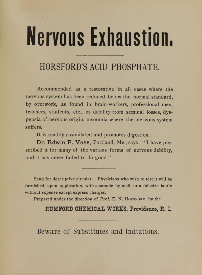 Nervous Exhaustion. HORSFORD'SACID PHOSPHATE. Recommended as a restorative in all cases where the nervous system has been reduced below the normal standard, by overwork, as found in brain-workers, professional men, teachers, students, etc., in debility from seminal losses, dys- pepsia of nervous origin, insomnia where the nervous system suffers. It is readily assimilated and promotes digestion. Dr. Edwin F. Vose, Portland, Me., says: I have pre- scribed it for many of the various forms of nervous debility, and it has never failed to do good. Send for descriptive circular. Physicians who wish to test it will be furnished, upon application, with a sample by mail, or a full-size bottle without expense except express charges. Prepared under the direction of Prof. E. N. Horsford, by the RUMFORD CHEMICAL WORKS, Providence, R. I, Beware of Substitutes and Imitations.