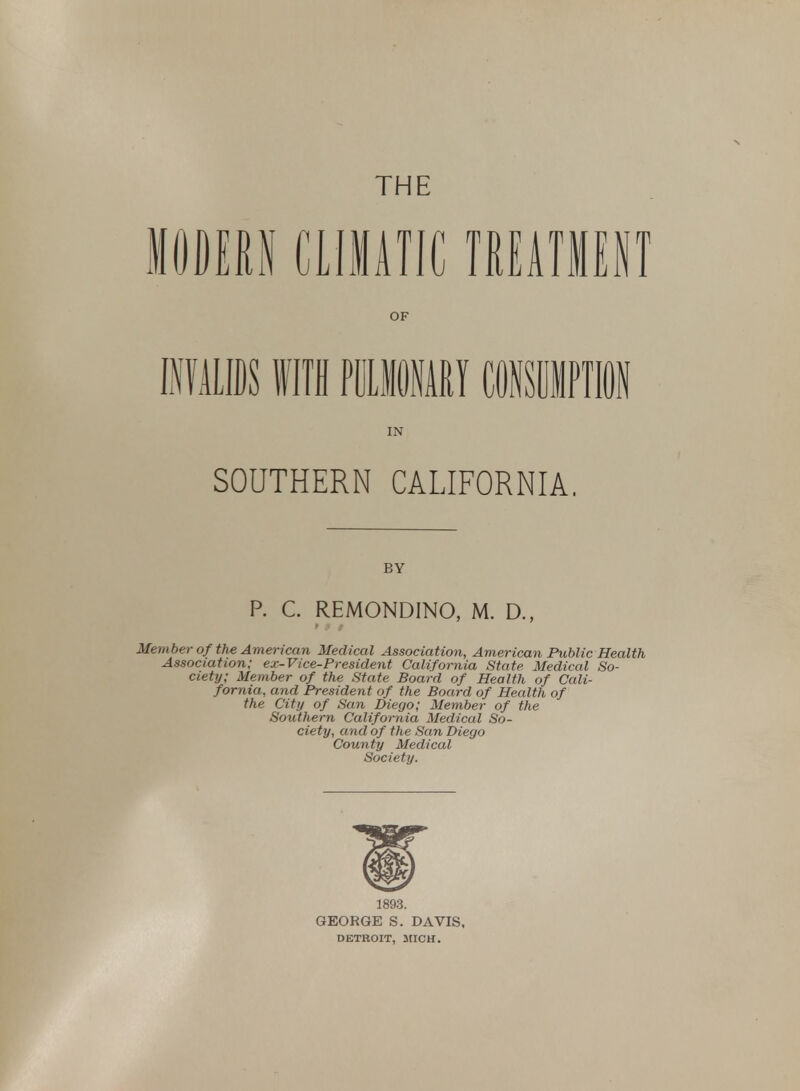 THE IDEM CLIMATIC TREATMENT OF IN SOUTHERN CALIFORNIA. BY P. C. REMONDINO, M. D., Member of the American Medical Association, American Public Health Association; ex-Vice-President California State Medical So- ciety; Member of the State Board of Health of Cali- fornia, and President of the Board of Health of the City of San Diego; Member of the Southern California Medical So- ciety, and of the San Diego County Medical Society. 1893. GEORGE S. DAVIS, DETROIT, MICH.