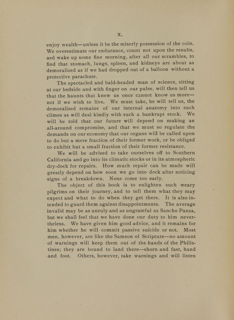 enjoy wealth—unless it be the miserly possession of the coin. We overestimate our endurance, count not upon the results, aed wake up some fine morning, after all our scrambles, to find that stomach, lungs, spleen, and kidneys are about as demoralized as if we had dropped out of a balloon without a protective parachute. The spectacled and bald-headed man of science, sitting at our bedside and with finger on our pulse, will then tell us that the haunts that knew us once cannot know us more— not if we wish to live. We must take, he will tell us, the demoralized remains of our internal anatomy into such climes as will deal kindly with such a bankrupt stock. We will be told that our future will depend on making an all-around compromise, and that we must so regulate the demands on our economy that our organs will be called upon to do but a mere fraction of their former work, or be obliged to exhibit but a small fraction of their former resistance. We will be advised to take ourselves off to Southern California and go into its climatic stocks or in its atmospheric dry-dock for repairs. How much repair can be made will greatly depend on how soon we go into dock after noticing signs of a breakdown. None come too early. The object of this book is to enlighten such weary pilgrims on their journey, and to tell them what they may expect and what to do when they get there. It is also in- tended to guard them against disappointments. The average invalid may be as unruly and as ungrateful as Sancho Panza, but we shall feel that we have done our duty to him never- theless. We have given him good advice, and it remains for him whether he will commit passive suicide or not. Most men, however, are like the Samson of Scripture—no amount of warnings will keep them out of the hands of the Philis- tines; they are bound to land there—shorn and fast, hand and foot. Others, however, take warnings and will listen