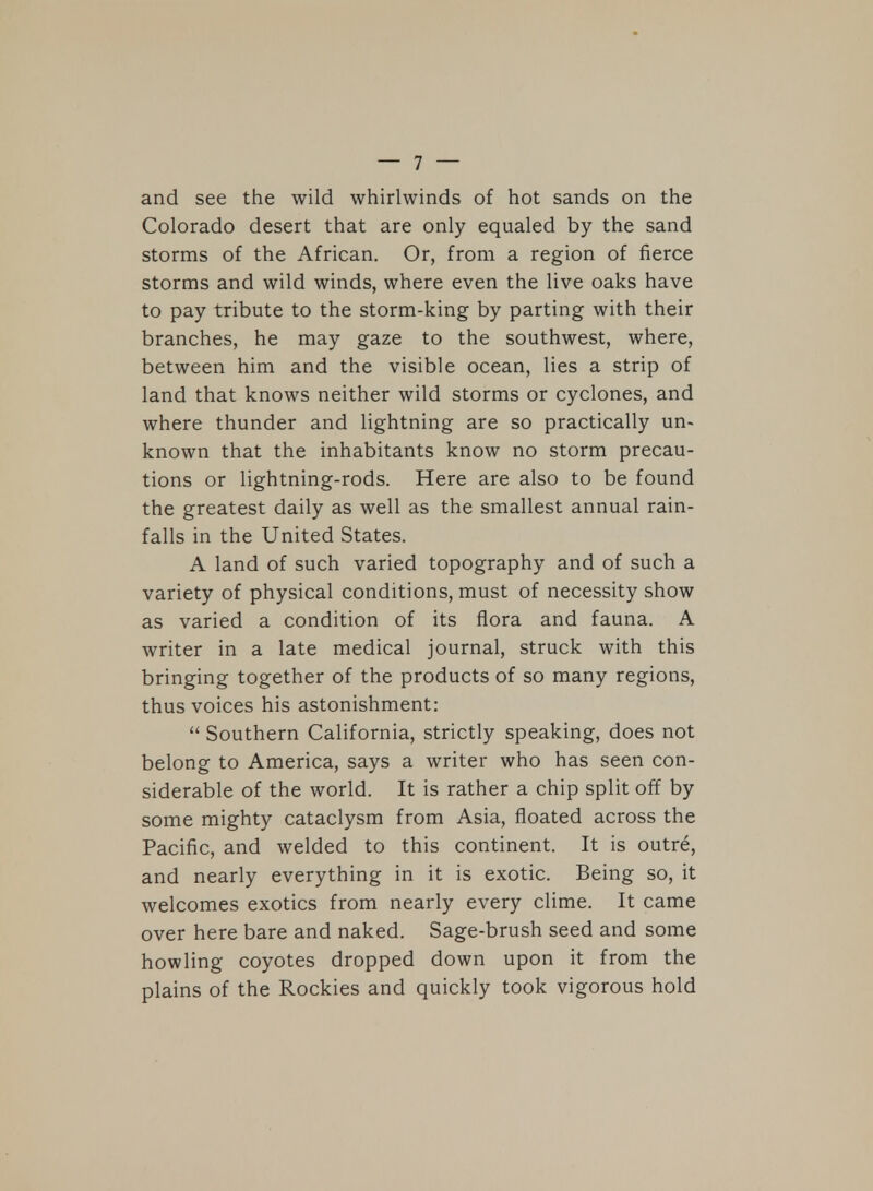 and see the wild whirlwinds of hot sands on the Colorado desert that are only equaled by the sand storms of the African. Or, from a region of fierce storms and wild winds, where even the live oaks have to pay tribute to the storm-king by parting with their branches, he may gaze to the southwest, where, between him and the visible ocean, lies a strip of land that knows neither wild storms or cyclones, and where thunder and lightning are so practically un- known that the inhabitants know no storm precau- tions or lightning-rods. Here are also to be found the greatest daily as well as the smallest annual rain- falls in the United States. A land of such varied topography and of such a variety of physical conditions, must of necessity show as varied a condition of its flora and fauna. A writer in a late medical journal, struck with this bringing together of the products of so many regions, thus voices his astonishment:  Southern California, strictly speaking, does not belong to America, says a writer who has seen con- siderable of the world. It is rather a chip split off by some mighty cataclysm from Asia, floated across the Pacific, and welded to this continent. It is outre, and nearly everything in it is exotic. Being so, it welcomes exotics from nearly every clime. It came over here bare and naked. Sage-brush seed and some howling coyotes dropped down upon it from the plains of the Rockies and quickly took vigorous hold