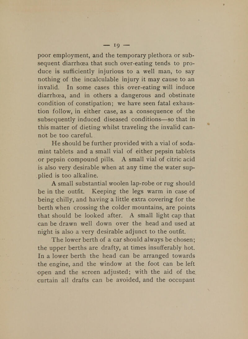 poor employment, and the temporary plethora or sub- sequent diarrhoea that such over-eating tends to pro- duce is sufficiently injurious to a well man, to say nothing of the incalculable injury it may cause to an invalid. In some cases this over-eating will induce diarrhoea, and in others a dangerous and obstinate condition of constipation; we have seen fatal exhaus- tion follow, in either case, as a consequence of the subsequently induced diseased conditions—so that in this matter of dieting whilst traveling the invalid can- not be too careful. He should be further provided with a vial of soda- mint tablets and a small vial of either pepsin tablets or pepsin compound pills. A small vial of citric acid is also very desirable when at any time the water sup- plied is too alkaline. A small substantial woolen lap-robe or rug should be in the outfit. Keeping the legs warm in case of being chilly, and having a little extra covering for the berth when crossing the colder mountains, are points that should be looked after. A small light cap that can be drawn well down over the head and used at night is also a very desirable adjunct to the outfit. The lower berth of a car should always be chosen; the upper berths are drafty, at times insufferably hot. In a lower berth the head can be arranged towards the engine, and the window at the foot can be left open and the screen adjusted; with the aid of the curtain all drafts can be avoided, and the occupant