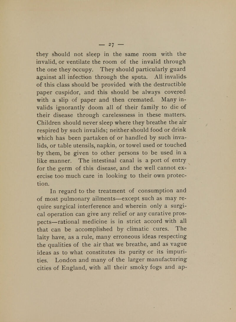 they should not sleep in the same room with the invalid, or ventilate the room of the invalid through the one they occupy. They should particularly guard against all infection through the sputa. All invalids- of this class should be provided with the destructible paper cuspidor, and this should be always covered with a slip of paper and then cremated. Many in- valids ignorantly doom all of their family to die of their disease through carelessness in these matters. Children should never sleep where they breathe the air respired by such invalids; neither should food or drink which has been partaken of or handled by such inva- lids, or table utensils, napkin, or towel used or touched by them, be given to other persons to be used in a like manner. The intestinal canal is a port of entry for the germ of this disease, and the well cannot ex- ercise too much care in looking to their own protec- tion. In regard to the treatment of consumption and of most pulmonary ailments—except such as may re- quire surgical interference and wherein only a surgi- cal operation can give any relief or any curative pros- pects—rational medicine is in strict accord with all that can be accomplished by climatic cures. The laity have, as a rule, many erroneous ideas respecting the qualities of the air that we breathe, and as vague ideas as to what constitutes its purity or its impuri- ties. London and many of the larger manufacturing cities of England, with all their smoky fogs and ap-