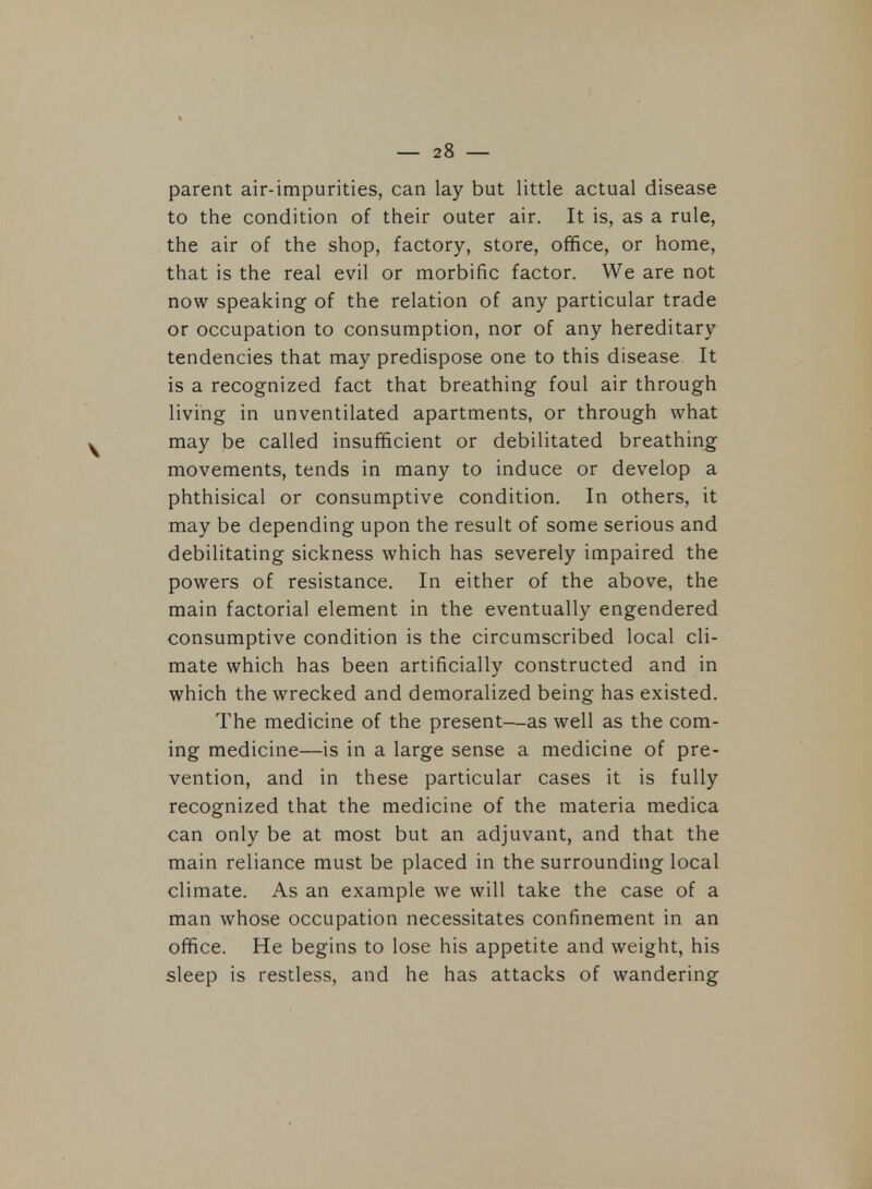 parent air-impurities, can lay but little actual disease to the condition of their outer air. It is, as a rule, the air of the shop, factory, store, office, or home, that is the real evil or morbific factor. We are not now speaking of the relation of any particular trade or occupation to consumption, nor of any hereditary tendencies that may predispose one to this disease. It is a recognized fact that breathing foul air through living in unventilated apartments, or through what may be called insufficient or debilitated breathing movements, tends in many to induce or develop a phthisical or consumptive condition. In others, it may be depending upon the result of some serious and debilitating sickness which has severely impaired the powers of resistance. In either of the above, the main factorial element in the eventually engendered consumptive condition is the circumscribed local cli- mate which has been artificially constructed and in which the wrecked and demoralized being has existed. The medicine of the present—as well as the com- ing medicine—is in a large sense a medicine of pre- vention, and in these particular cases it is fully recognized that the medicine of the materia medica can only be at most but an adjuvant, and that the main reliance must be placed in the surrounding local climate. As an example we will take the case of a man whose occupation necessitates confinement in an office. He begins to lose his appetite and weight, his sleep is restless, and he has attacks of wandering