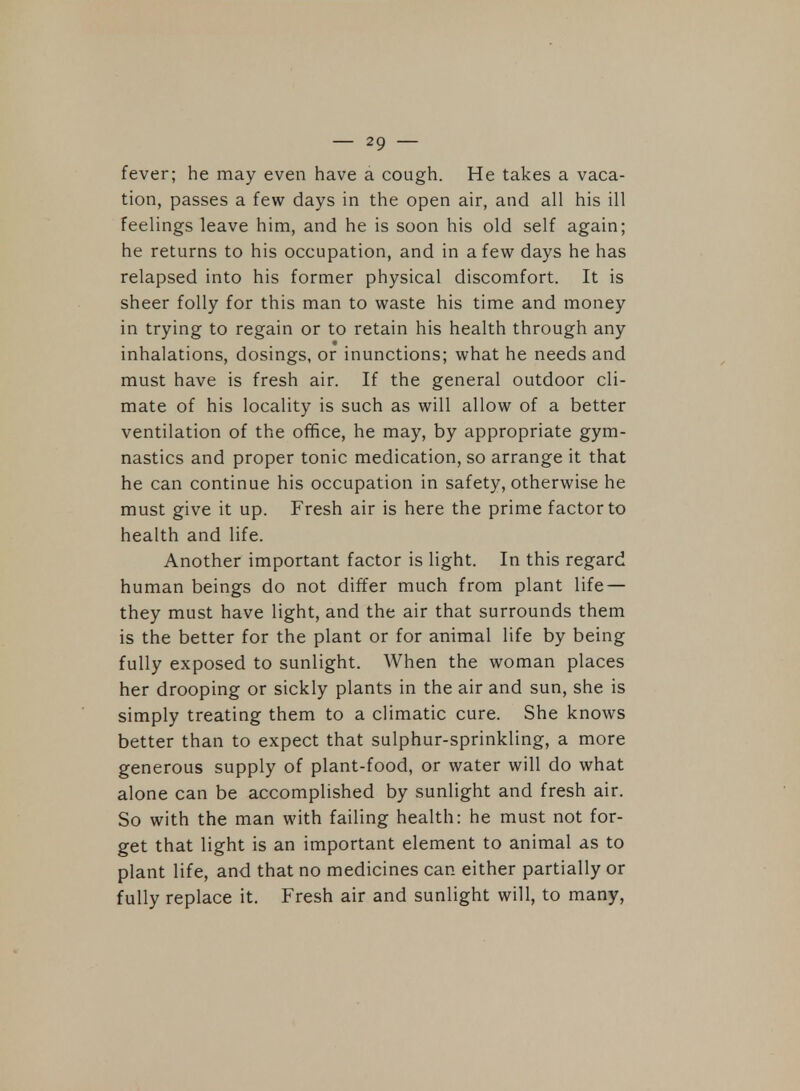 fever; he may even have a cough. He takes a vaca- tion, passes a few days in the open air, and all his ill feelings leave him, and he is soon his old self again; he returns to his occupation, and in a few days he has relapsed into his former physical discomfort. It is sheer folly for this man to waste his time and money in trying to regain or to retain his health through any inhalations, dosings, or inunctions; what he needs and must have is fresh air. If the general outdoor cli- mate of his locality is such as will allow of a better ventilation of the office, he may, by appropriate gym- nastics and proper tonic medication, so arrange it that he can continue his occupation in safety, otherwise he must give it up. Fresh air is here the prime factor to health and life. Another important factor is light. In this regard human beings do not differ much from plant life — they must have light, and the air that surrounds them is the better for the plant or for animal life by being fully exposed to sunlight. When the woman places her drooping or sickly plants in the air and sun, she is simply treating them to a climatic cure. She knows better than to expect that sulphur-sprinkling, a more generous supply of plant-food, or water will do what alone can be accomplished by sunlight and fresh air. So with the man with failing health: he must not for- get that light is an important element to animal as to plant life, and that no medicines can either partially or fully replace it. Fresh air and sunlight will, to many,