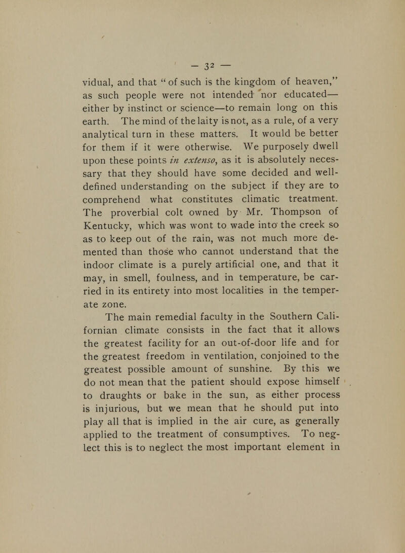 vidual, and that  of such is the kingdom of heaven, as such people were not intended nor educated— either by instinct or science—to remain long on this earth. The mind of the laity is not, as a rule, of a very analytical turn in these matters. It would be better for them if it were otherwise. We purposely dwell upon these points in extenso, as it is absolutely neces- sary that they should have some decided and well- defined understanding on the subject if they are to comprehend what constitutes climatic treatment. The proverbial colt owned by Mr. Thompson of Kentucky, which was wont to wade into the creek so as to keep out of the rain, was not much more de- mented than those who cannot understand that the indoor climate is a purely artificial one, and that it may, in smell, foulness, and in temperature, be car- ried in its entirety into most localities in the temper- ate zone. The main remedial faculty in the Southern Cali- fornian climate consists in the fact that it allows the greatest facility for an out-of-door life and for the greatest freedom in ventilation, conjoined to the greatest possible amount of sunshine. By this we do not mean that the patient should expose himself to draughts or bake in the sun, as either process is injurious, but we mean that he should put into play all that is implied in the air cure, as generally applied to the treatment of consumptives. To neg- lect this is to neglect the most important element in