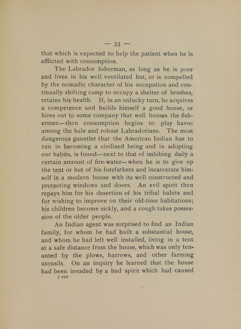 that which is expected to help the patient when he is afflicted with consumption. The Labrador fisherman, as long as he is poor and lives in his well ventilated hut, or is compelled by the nomadic character of his occupation and con- tinually shifting camp to occupy a shelter of brushes, retains his health. If, in an unlucky turn, he acquires a competence and builds himself a good house, or hires out to some company that well houses the fish- ermen— then consumption begins to play havoc among the hale and robust Labradorians. The most dangerous gauntlet that the American Indian has to run in becoming a civilized being and in adopting our habits, is found—next to that of imbibing daily a certain amount of fire-water—when he is to give up the tent or hut of his forefathers and incarcerate him- self in a modern house with its well constructed and protecting windows and doors. An evil spirit then repays him for his desertion of his tribal habits and for wishing to improve on their old-time habitations; his children become sickly, and a cough takes posses- sion of the older people. An Indian agent was surprised to find an Indian family, for whom he had built a substantial house, and whom he had left well installed, living in a tent at a safe distance from the house, which was only ten- anted by the plows, harrows, and other farming utensils. On an inquiry he learned that the house had been invaded by a bad spirit which had caused 3 ppp