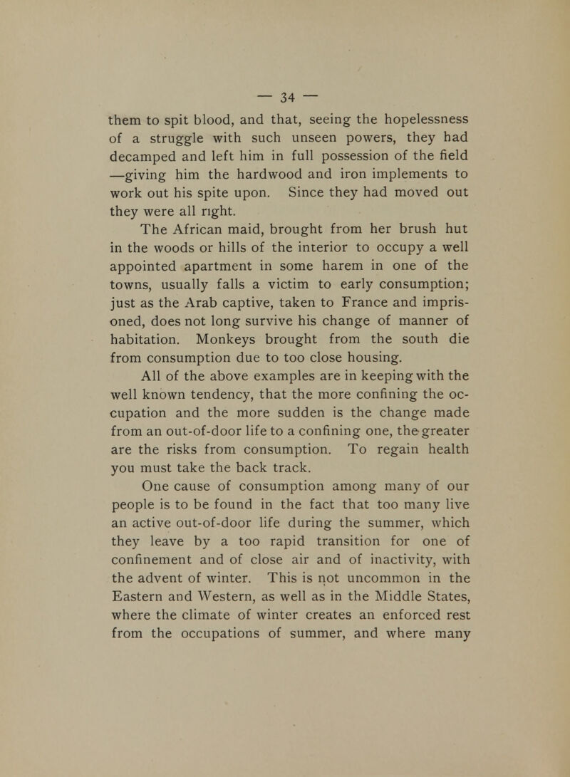 them to spit blood, and that, seeing the hopelessness of a struggle with such unseen powers, they had decamped and left him in full possession of the field —giving him the hardwood and iron implements to work out his spite upon. Since they had moved out they were all right. The African maid, brought from her brush hut in the woods or hills of the interior to occupy a well appointed apartment in some harem in one of the towns, usually falls a victim to early consumption; just as the Arab captive, taken to France and impris- oned, does not long survive his change of manner of habitation. Monkeys brought from the south die from consumption due to too close housing. All of the above examples are in keeping with the well known tendency, that the more confining the oc- cupation and the more sudden is the change made from an out-of-door life to a confining one, the greater are the risks from consumption. To regain health you must take the back track. One cause of consumption among many of our people is to be found in the fact that too many live an active out-of-door life during the summer, which they leave by a too rapid transition for one of confinement and of close air and of inactivity, with the advent of winter. This is not uncommon in the Eastern and Western, as well as in the Middle States, where the climate of winter creates an enforced rest from the occupations of summer, and where many