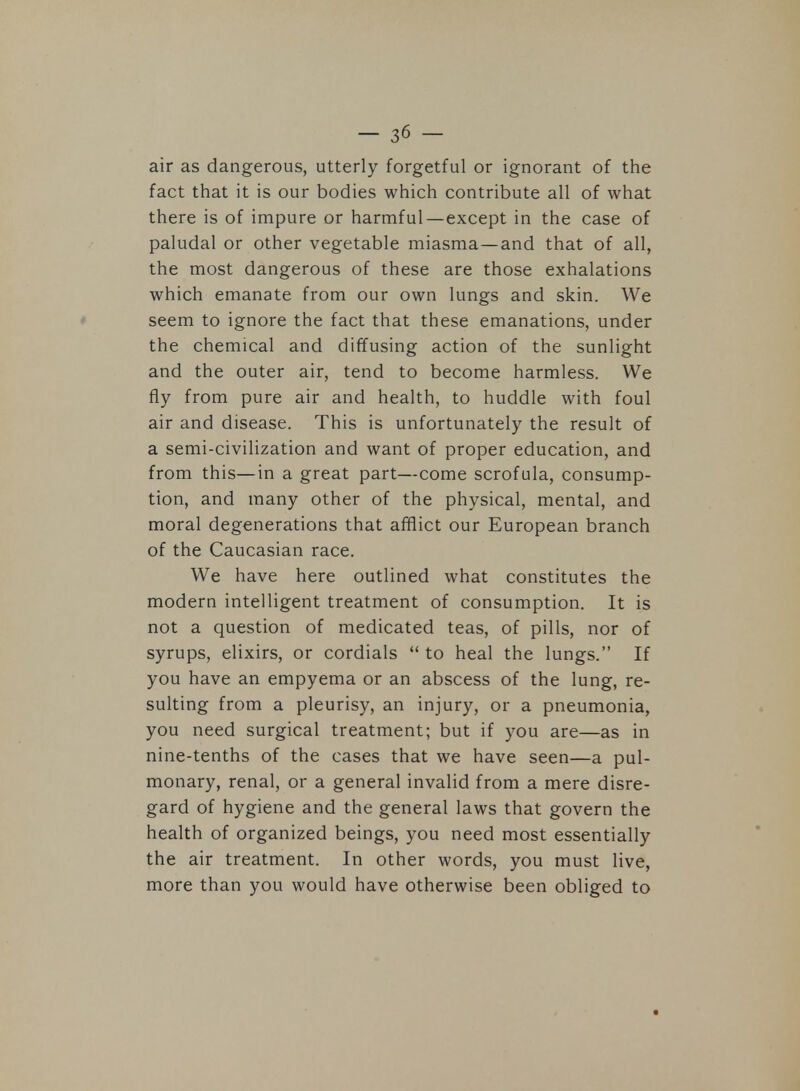 air as dangerous, utterly forgetful or ignorant of the fact that it is our bodies which contribute all of what there is of impure or harmful—except in the case of paludal or other vegetable miasma—and that of all, the most dangerous of these are those exhalations which emanate from our own lungs and skin. We seem to ignore the fact that these emanations, under the chemical and diffusing action of the sunlight and the outer air, tend to become harmless. We fly from pure air and health, to huddle with foul air and disease. This is unfortunately the result of a semi-civilization and want of proper education, and from this—in a great part—come scrofula, consump- tion, and many other of the physical, mental, and moral degenerations that afflict our European branch of the Caucasian race. We have here outlined what constitutes the modern intelligent treatment of consumption. It is not a question of medicated teas, of pills, nor of syrups, elixirs, or cordials  to heal the lungs. If you have an empyema or an abscess of the lung, re- sulting from a pleurisy, an injury, or a pneumonia, you need surgical treatment; but if you are—as in nine-tenths of the cases that we have seen—a pul- monary, renal, or a general invalid from a mere disre- gard of hygiene and the general laws that govern the health of organized beings, you need most essentially the air treatment. In other words, you must live, more than you would have otherwise been obliged to