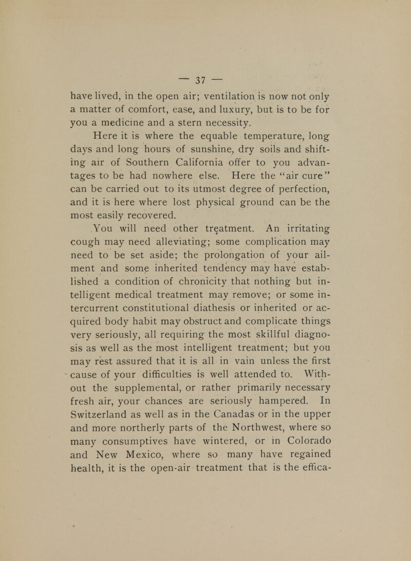 have lived, in the open air; ventilation is now not only a matter of comfort, ease, and luxury, but is to be for you a medicine and a stern necessity. Here it is where the equable temperature, long days and long hours of sunshine, dry soils and shift- ing air of Southern California offer to you advan- tages to be had nowhere else. Here the air cure can be carried out to its utmost degree of perfection, and it is here where lost physical ground can be the most easily recovered. You will need other treatment. An irritating cough may need alleviating; some complication may need to be set aside; the prolongation of your ail- ment and some inherited tendency may have estab- lished a condition of chronicity that nothing but in- telligent medical treatment may remove; or some in- tercurrent constitutional diathesis or inherited or ac- quired body habit may obstruct and complicate things very seriously, all requiring the most skillful diagno- sis as well as the most intelligent treatment; but you may rest assured that it is all in vain unless the first cause of your difficulties is well attended to. With- out the supplemental, or rather primarily necessary fresh air, your chances are seriously hampered. In Switzerland as well as in the Canadas or in the upper and more northerly parts of the Northwest, where so many consumptives have wintered, or in Colorado and New Mexico, where so many have regained health, it is the open-air treatment that is the effica-