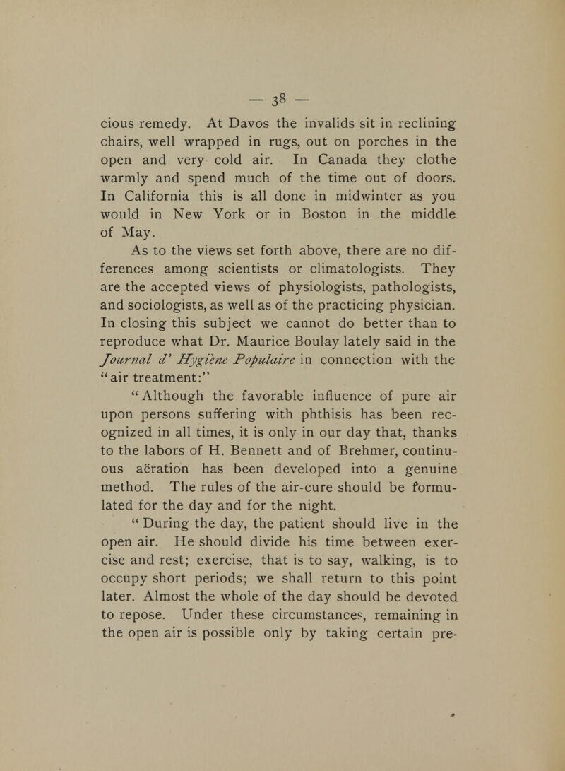 cious remedy. At Davos the invalids sit in reclining chairs, well wrapped in rugs, out on porches in the open and very cold air. In Canada they clothe warmly and spend much of the time out of doors. In California this is all done in midwinter as you would in New York or in Boston in the middle of May. As to the views set forth above, there are no dif- ferences among scientists or climatologists. They are the accepted views of physiologists, pathologists, and sociologists, as well as of the practicing physician. In closing this subject we cannot do better than to reproduce what Dr. Maurice Boulay lately said in the Journal d' Hygiene Populaire in connection with the air treatment: Although the favorable influence of pure air upon persons suffering with phthisis has been rec- ognized in all times, it is only in our day that, thanks to the labors of H. Bennett and of Brehmer, continu- ous aeration has been developed into a genuine method. The rules of the air-cure should be formu- lated for the day and for the night.  During the day, the patient should live in the open air. He should divide his time between exer- cise and rest; exercise, that is to say, walking, is to occupy short periods; we shall return to this point later. Almost the whole of the day should be devoted to repose. Under these circumstance?, remaining in the open air is possible only by taking certain pre-