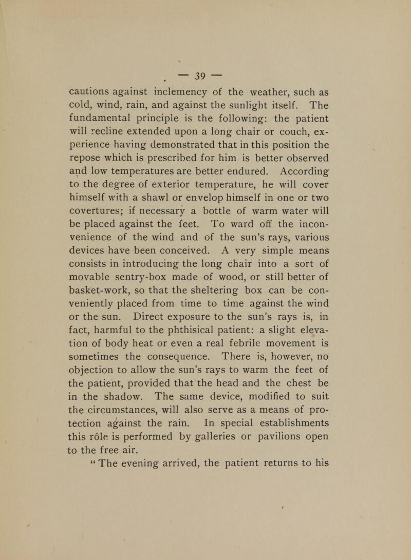cautions against inclemency of the weather, such as cold, wind, rain, and against the sunlight itself. The fundamental principle is the following: the patient will recline extended upon a long chair or couch, ex- perience having demonstrated that in this position the repose which is prescribed for him is better observed and low temperatures are better endured. According to the degree of exterior temperature, he will cover himself with a shawl or envelop himself in one or two covertures; if necessary a bottle of warm water will be placed against the feet. To ward off the incon- venience of the wind and of the sun's rays, various devices have been conceived. A very simple means consists in introducing the long chair into a sort of movable sentry-box made of wood, or still better of basket-work, so that the sheltering box can be con- veniently placed from time to time against the wind or the sun. Direct exposure to the sun's rays is, in fact, harmful to the phthisical patient: a slight eleva- tion of body heat or even a real febrile movement is sometimes the consequence. There is, however, no objection to allow the sun's rays to warm the feet of the patient, provided that the head and the chest be in the shadow. The same device, modified to suit the circumstances, will also serve as a means of pro- tection against the rain. In special establishments this role is performed by galleries or pavilions open to the free air.  The evening arrived, the patient returns to his