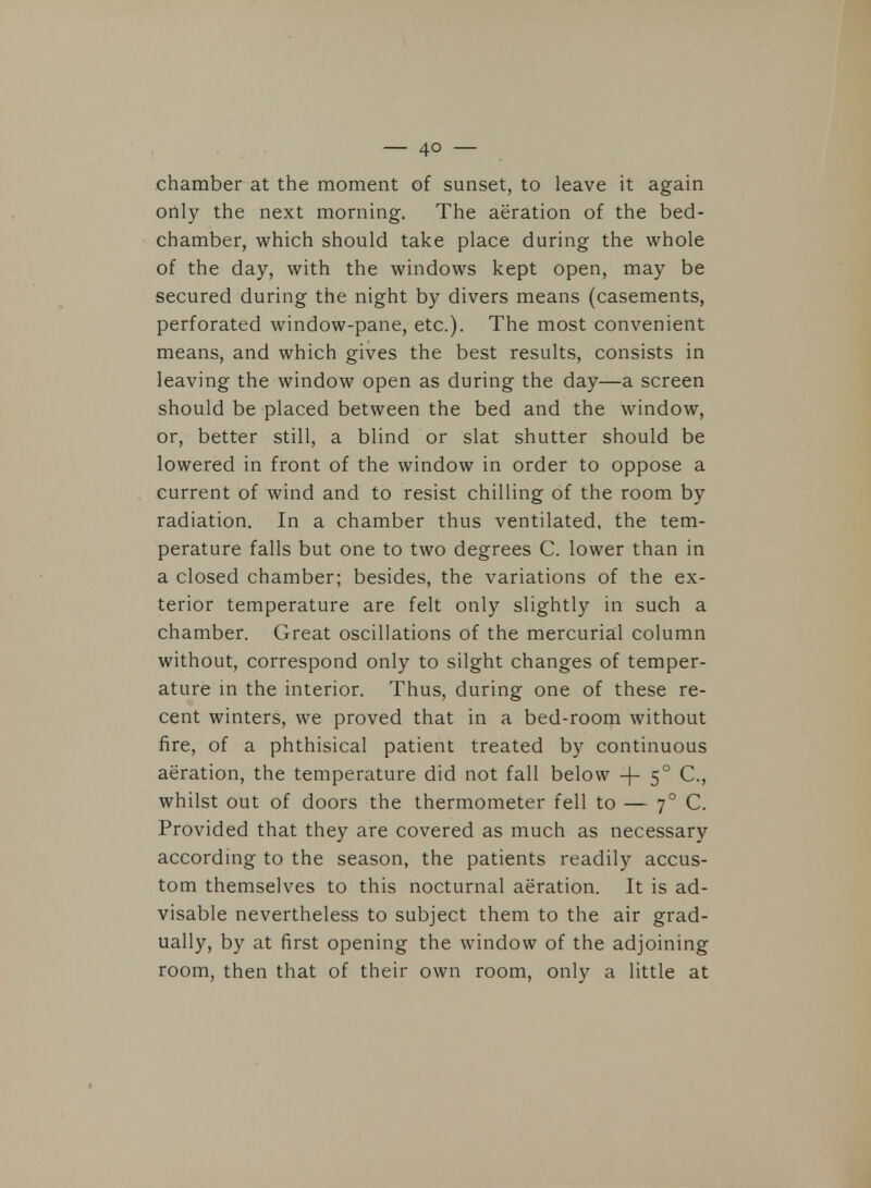 chamber at the moment of sunset, to leave it again only the next morning. The aeration of the bed- chamber, which should take place during the whole of the day, with the windows kept open, may be secured during the night by divers means (casements, perforated window-pane, etc.). The most convenient means, and which gives the best results, consists in leaving the window open as during the day—a screen should be placed between the bed and the window, or, better still, a blind or slat shutter should be lowered in front of the window in order to oppose a current of wind and to resist chilling of the room by radiation. In a chamber thus ventilated, the tem- perature falls but one to two degrees C. lower than in a closed chamber; besides, the variations of the ex- terior temperature are felt only slightly in such a chamber. Great oscillations of the mercurial column without, correspond only to silght changes of temper- ature in the interior. Thus, during one of these re- cent winters, we proved that in a bed-room without fire, of a phthisical patient treated by continuous aeration, the temperature did not fall below + 50 C, whilst out of doors the thermometer fell to — 70 C. Provided that they are covered as much as necessary according to the season, the patients readily accus- tom themselves to this nocturnal aeration. It is ad- visable nevertheless to subject them to the air grad- ually, by at first opening the window of the adjoining room, then that of their own room, only a little at