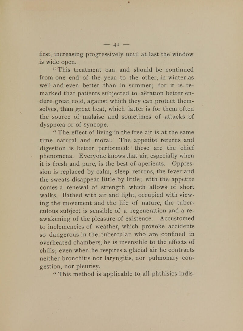 first, increasing progressively until at last the window is wide open.  This treatment can and should be continued from one end of the year to the other, in winter as well and even better than in summer; for it is re- marked that patients subjected to aeration better en- dure great cold, against which they can protect them- selves, than great heat, which latter is for them often the source of malaise and sometimes of attacks of dyspnoea or of syncope.  The effect of living in the free air is at the same time natural and moral. The appetite returns and digestion is better performed: these are the chief phenomena. Everyone knows that air, especially when it is fresh and pure, is the best of aperients. Oppres- sion is replaced by calm, sleep returns, the fever and the sweats disappear little by little; with the appetite comes a renewal of strength which allows of short walks. Bathed with air and light, occupied with view- ing the movement and the life of nature, the tuber- culous subject is sensible of a regeneration and a re- awakening of the pleasure of existence. Accustomed to inclemencies of weather, which provoke accidents so dangerous in the tubercular who are confined in overheated chambers, he is insensible to the effects of chills; even when he respires a glacial air he contracts neither bronchitis nor laryngitis, nor pulmonary con- gestion, nor pleurisy.  This method is applicable to all phthisics indis-