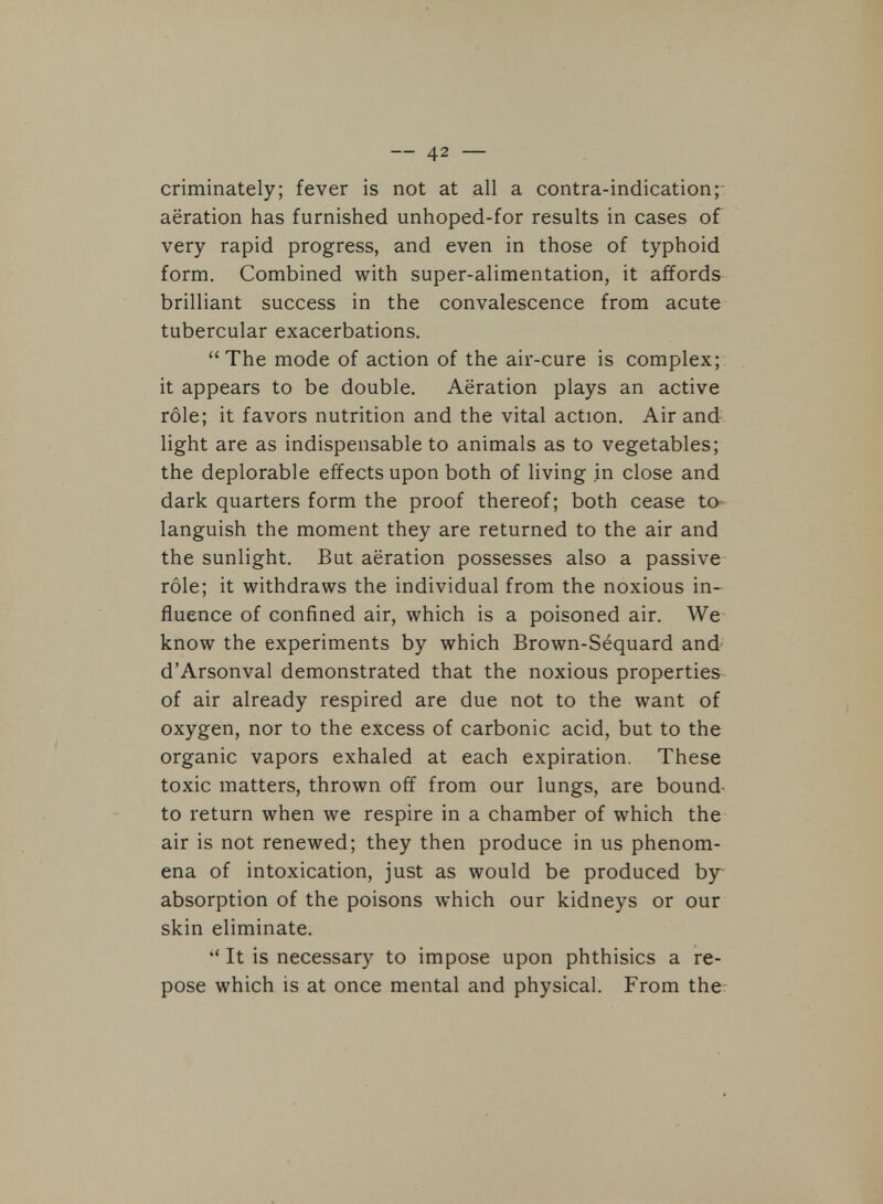 criminately; fever is not at all a contra-indication; aeration has furnished unhoped-for results in cases of very rapid progress, and even in those of typhoid form. Combined with super-alimentation, it affords brilliant success in the convalescence from acute tubercular exacerbations. The mode of action of the air-cure is complex; it appears to be double. Aeration plays an active role; it favors nutrition and the vital action. Air and light are as indispensable to animals as to vegetables; the deplorable effects upon both of living in close and dark quarters form the proof thereof; both cease to languish the moment they are returned to the air and the sunlight. But aeration possesses also a passive role; it withdraws the individual from the noxious in- fluence of confined air, which is a poisoned air. We know the experiments by which Brown-Sequard and d'Arsonval demonstrated that the noxious properties of air already respired are due not to the want of oxygen, nor to the excess of carbonic acid, but to the organic vapors exhaled at each expiration. These toxic matters, thrown off from our lungs, are bound to return when we respire in a chamber of which the air is not renewed; they then produce in us phenom- ena of intoxication, just as would be produced by absorption of the poisons which our kidneys or our skin eliminate.  It is necessary to impose upon phthisics a re- pose which is at once mental and physical. From the