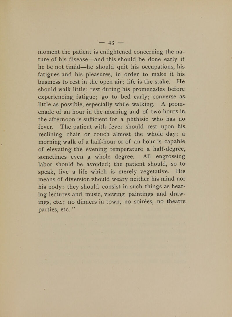 moment the patient is enlightened concerning the na- ture of his disease—and this should be done early if he be not timid—he should quit his occupations, his fatigues and his pleasures, in order to make it his- business to rest in the open air; life is the stake. He should walk little; rest during his promenades before experiencing fatigue; go to bed early; converse as little as possible, especially while walking. A prom- enade of an hour in the morning and of two hours in the afternoon is sufficient for a phthisic who has no fever. The patient with fever should rest upon his reclining chair or couch almost the whole day; a morning walk of a half-hour or of an hour is capable of elevating the evening temperature a half-degree, sometimes even a whole degree. All engrossing labor should be avoided; the patient should, so to- speak, live a life which is merely vegetative. His means of diversion ^should weary neither his mind nor his body: they should consist in such things as hear- ing lectures and music, viewing paintings and draw- ings, etc.; no dinners in town, no soirees, no theatre parties, etc. 
