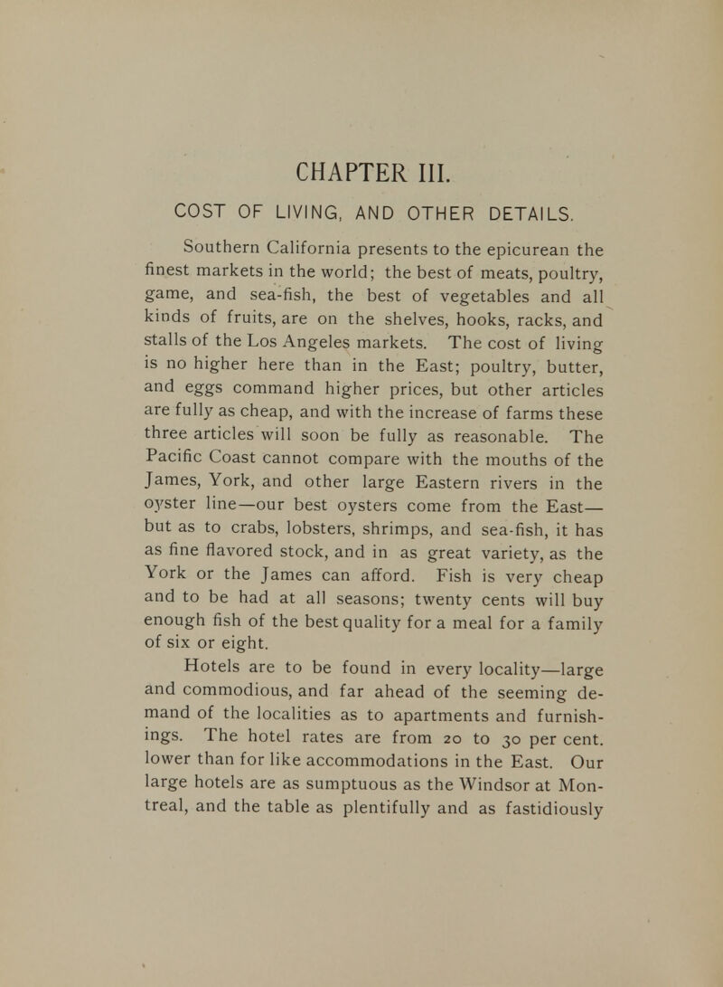 COST OF LIVING, AND OTHER DETAILS. Southern California presents to the epicurean the finest markets in the world; the best of meats, poultry, game, and sea-fish, the best of vegetables and all kinds of fruits, are on the shelves, hooks, racks, and stalls of the Los Angeles markets. The cost of living is no higher here than in the East; poultry, butter, and eggs command higher prices, but other articles are fully as cheap, and with the increase of farms these three articles will soon be fully as reasonable. The Pacific Coast cannot compare with the mouths of the James, York, and other large Eastern rivers in the oyster line—our best oysters come from the East— but as to crabs, lobsters, shrimps, and sea-fish, it has as fine flavored stock, and in as great variety, as the York or the James can afford. Fish is very cheap and to be had at all seasons; twenty cents will buy enough fish of the best quality for a meal for a family of six or eight. Hotels are to be found in every locality—large and commodious, and far ahead of the seeming de- mand of the localities as to apartments and furnish- ings. The hotel rates are from 20 to 30 per cent, lower than for like accommodations in the East. Our large hotels are as sumptuous as the Windsor at Mon- treal, and the table as plentifully and as fastidiously