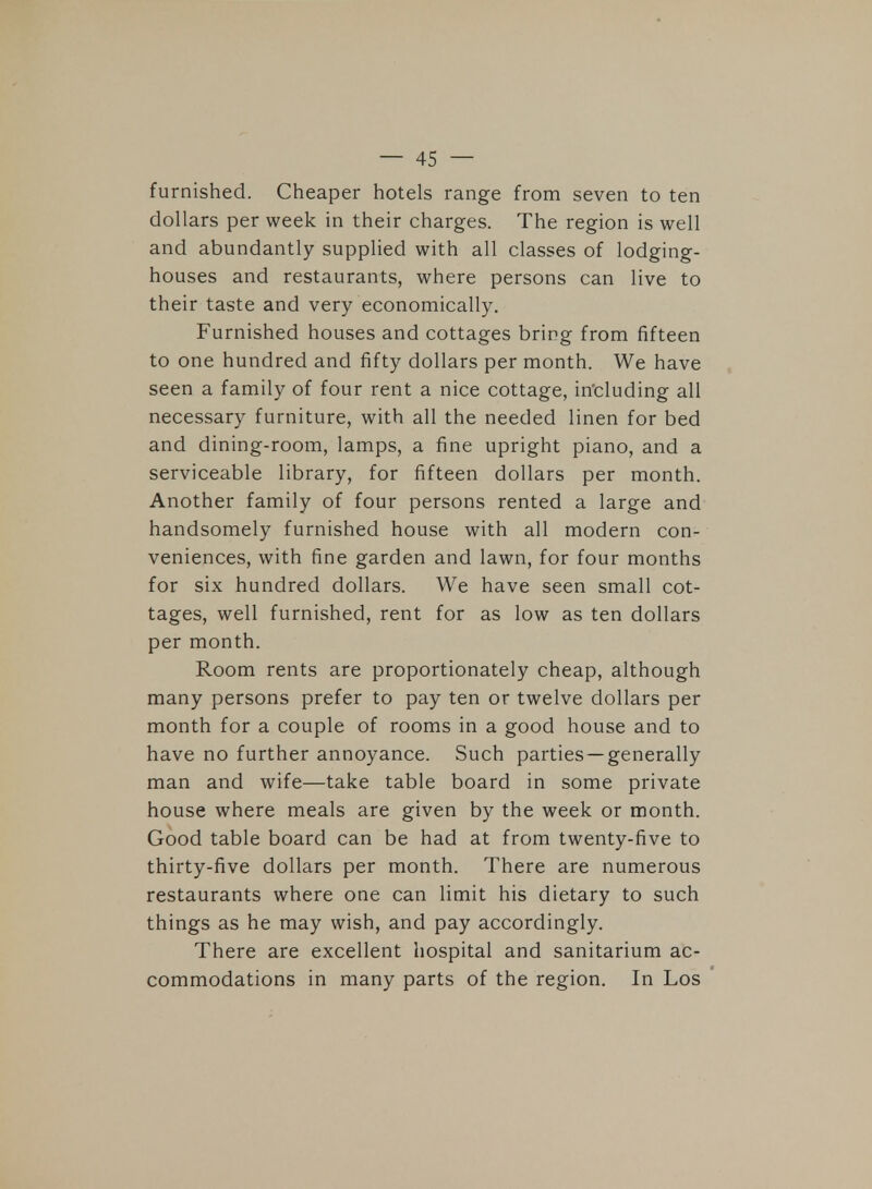 furnished. Cheaper hotels range from seven to ten dollars per week in their charges. The region is well and abundantly supplied with all classes of lodging- houses and restaurants, where persons can live to their taste and very economically. Furnished houses and cottages bring from fifteen to one hundred and fifty dollars per month. We have seen a family of four rent a nice cottage, including all necessary furniture, with all the needed linen for bed and dining-room, lamps, a fine upright piano, and a serviceable library, for fifteen dollars per month. Another family of four persons rented a large and handsomely furnished house with all modern con- veniences, with fine garden and lawn, for four months for six hundred dollars. We have seen small cot- tages, well furnished, rent for as low as ten dollars per month. Room rents are proportionately cheap, although many persons prefer to pay ten or twelve dollars per month for a couple of rooms in a good house and to have no further annoyance. Such parties —generally man and wife—take table board in some private house where meals are given by the week or month. Good table board can be had at from twenty-five to thirty-five dollars per month. There are numerous restaurants where one can limit his dietary to such things as he may wish, and pay accordingly. There are excellent hospital and sanitarium ac- commodations in many parts of the region. In Los