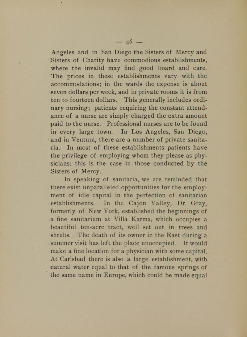 Angeles and in San Diego the Sisters of Mercy and Sisters of Charity have commodious establishments, where the invalid may find good board and care. The prices in these establishments vary with the accommodations; in the wards the expense is about seven dollars per week, and in private rooms it is from ten to fourteen dollars. This generally includes ordi- nary nursing; patients requiring the constant attend- ance of a nurse are simply charged the extra amount paid to the nurse. Professional nurses are to be found in every large town. In Los Angeles, San Diego, and in Ventura, there are a number of private sanita- ria. In most of these establishments patients have the privilege of employing whom they please as phy- sicians; this is the case in those conducted by the Sisters of Mercy. In speaking of sanitaria, we are reminded that there exist unparalleled opportunities for the employ- ment of idle capital in the perfection of sanitarian establishments. In the Cajon Valley, Dr. Gray, formerly of New York, established the beginnings of a fine sanitarium at Villa Karma, which occupies a beautiful ten-acre tract, well set out in trees and shrubs. The death of its owner in the East during a summer visit has left the place unoccupied. It would make a fine location for a physician with some capital. At Carlsbad there is also a large establishment, with natural water equal to that of the famous springs of the same name in Europe, which could be made equal