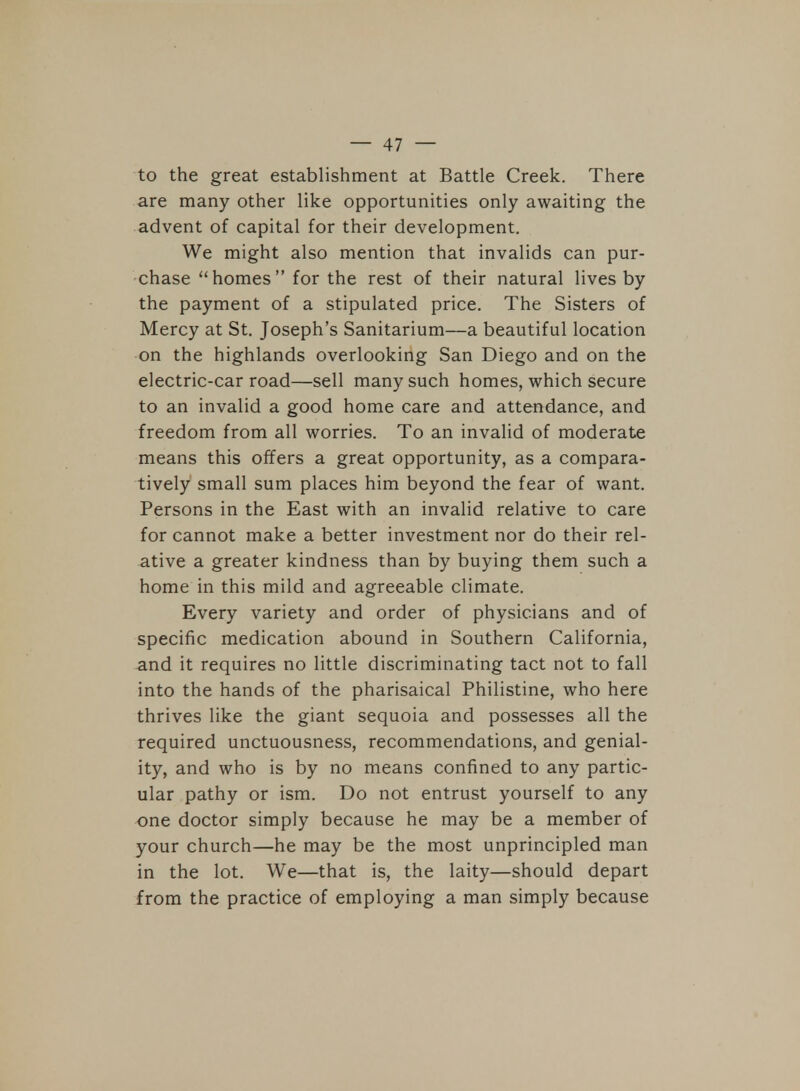 to the great establishment at Battle Creek. There are many other like opportunities only awaiting the advent of capital for their development. We might also mention that invalids can pur- chase homes for the rest of their natural lives by the payment of a stipulated price. The Sisters of Mercy at St. Joseph's Sanitarium—a beautiful location on the highlands overlooking San Diego and on the electric-car road—sell many such homes, which secure to an invalid a good home care and attendance, and freedom from all worries. To an invalid of moderate means this offers a great opportunity, as a compara- tively small sum places him beyond the fear of want. Persons in the East with an invalid relative to care for cannot make a better investment nor do their rel- ative a greater kindness than by buying them such a home in this mild and agreeable climate. Every variety and order of physicians and of specific medication abound in Southern California, and it requires no little discriminating tact not to fall into the hands of the pharisaical Philistine, who here thrives like the giant sequoia and possesses all the required unctuousness, recommendations, and genial- ity, and who is by no means confined to any partic- ular pathy or ism. Do not entrust yourself to any one doctor simply because he may be a member of your church—he may be the most unprincipled man in the lot. We—that is, the laity—should depart from the practice of employing a man simply because