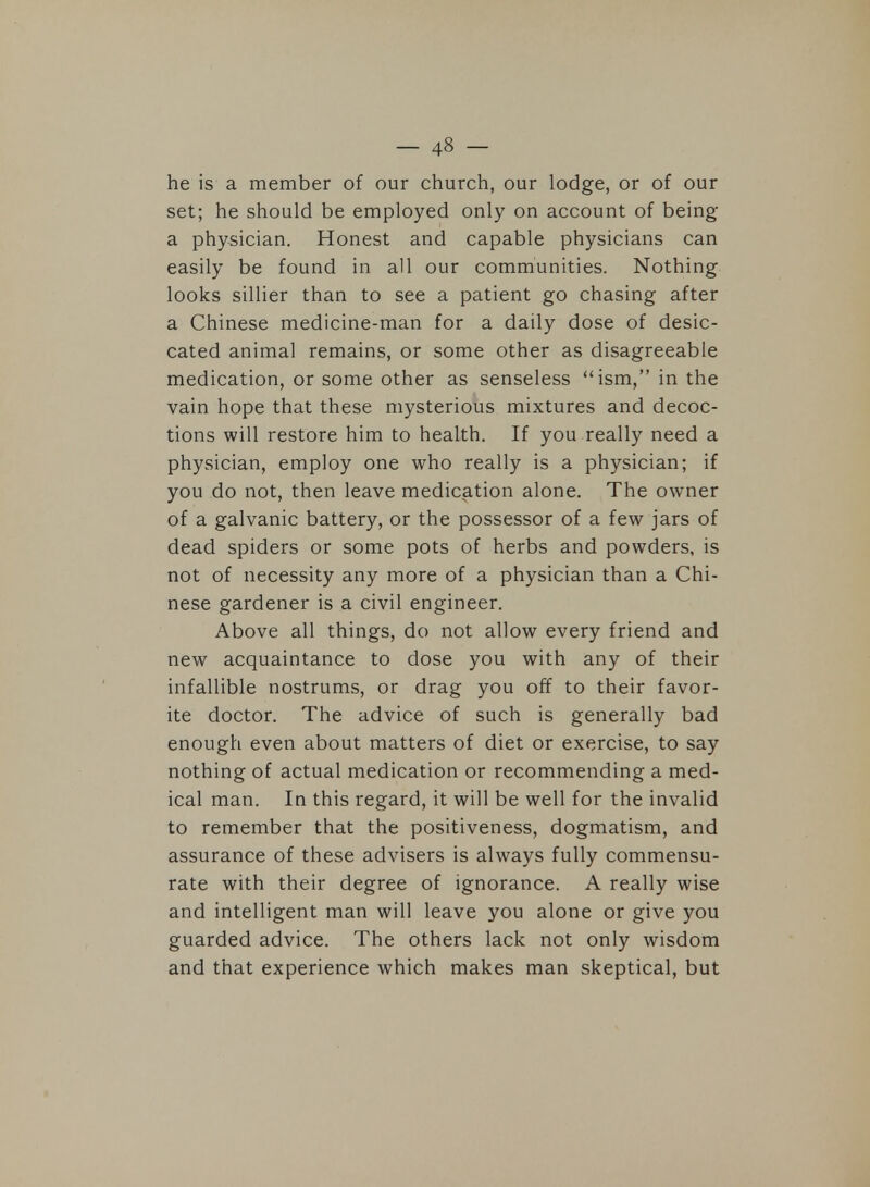he is a member of our church, our lodge, or of our set; he should be employed only on account of being a physician. Honest and capable physicians can easily be found in all our communities. Nothing looks sillier than to see a patient go chasing after a Chinese medicine-man for a daily dose of desic- cated animal remains, or some other as disagreeable medication, or some other as senseless ism, in the vain hope that these mysterious mixtures and decoc- tions will restore him to health. If you really need a physician, employ one who really is a physician; if you do not, then leave medication alone. The owner of a galvanic battery, or the possessor of a few jars of dead spiders or some pots of herbs and powders, is not of necessity any more of a physician than a Chi- nese gardener is a civil engineer. Above all things, do not allow every friend and new acquaintance to dose you with any of their infallible nostrums, or drag you off to their favor- ite doctor. The advice of such is generally bad enough even about matters of diet or exercise, to say nothing of actual medication or recommending a med- ical man. In this regard, it will be well for the invalid to remember that the positiveness, dogmatism, and assurance of these advisers is always fully commensu- rate with their degree of ignorance. A really wise and intelligent man will leave you alone or give you guarded advice. The others lack not only wisdom and that experience which makes man skeptical, but