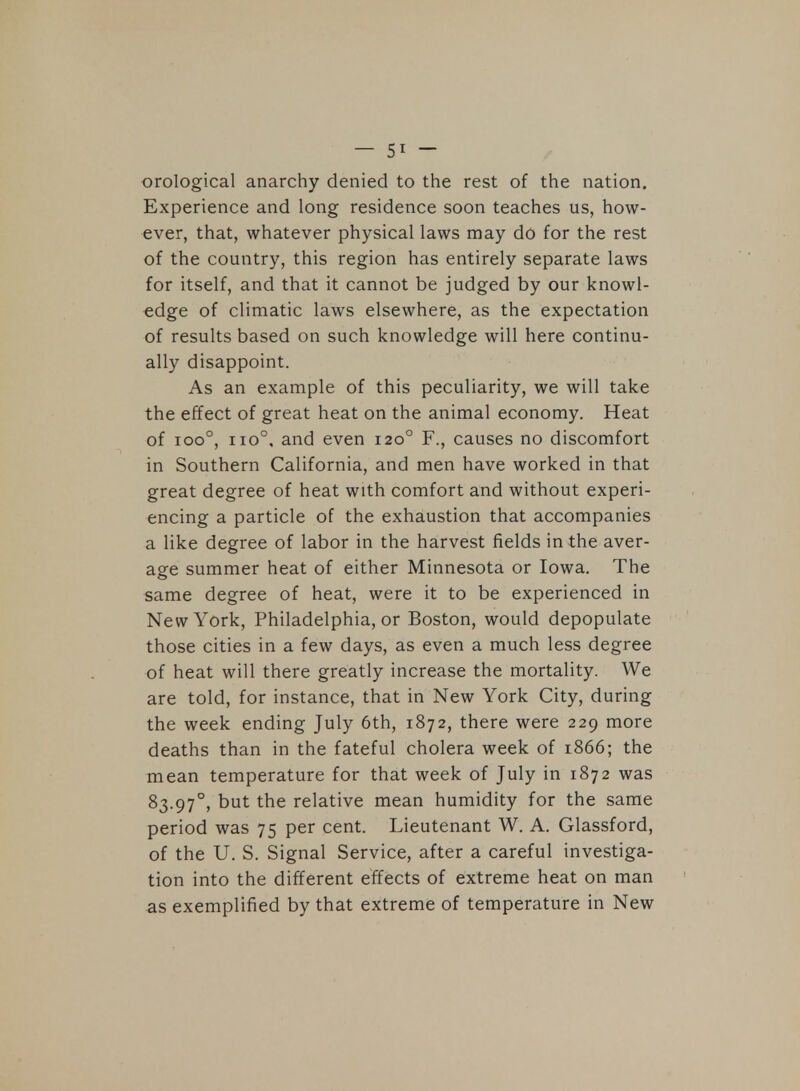 orological anarchy denied to the rest of the nation. Experience and long residence soon teaches us, how- ever, that, whatever physical laws may do for the rest of the country, this region has entirely separate laws for itself, and that it cannot be judged by our knowl- edge of climatic laws elsewhere, as the expectation of results based on such knowledge will here continu- ally disappoint. As an example of this peculiarity, we will take the effect of great heat on the animal economy. Heat of ioo°, no0, and even 1200 F., causes no discomfort in Southern California, and men have worked in that great degree of heat with comfort and without experi- encing a particle of the exhaustion that accompanies a like degree of labor in the harvest fields in the aver- age summer heat of either Minnesota or Iowa. The same degree of heat, were it to be experienced in New York, Philadelphia, or Boston, would depopulate those cities in a few days, as even a much less degree of heat will there greatly increase the mortality. We are told, for instance, that in New York City, during the week ending July 6th, 1872, there were 229 more deaths than in the fateful cholera week of 1866; the mean temperature for that week of July in 1872 was 83-97°, but the relative mean humidity for the same period was 75 per cent. Lieutenant W. A. Glassford, of the U. S. Signal Service, after a careful investiga- tion into the different effects of extreme heat on man as exemplified by that extreme of temperature in New