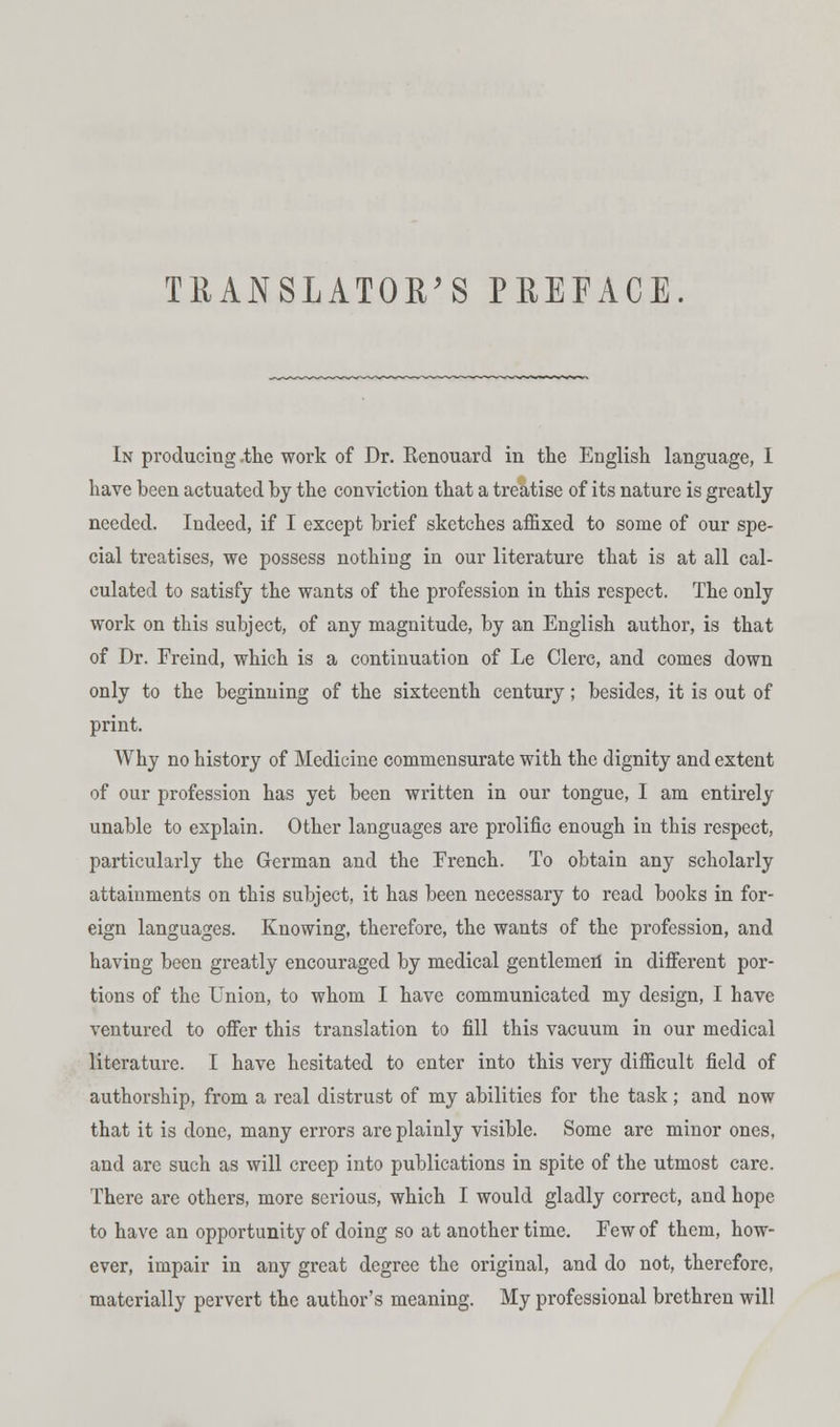 TRANSLATOR'S PREFACE. In producing .the work of Dr. Renouard in the English language, 1 have been actuated by the conviction that a treatise of its nature is greatly needed. Indeed, if I except brief sketches affixed to some of our spe- cial treatises, we possess nothing in our literature that is at all cal- culated to satisfy the wants of the profession in this respect. The only work on this subject, of any magnitude, by an English author, is that of Dr. Freind, which is a continuation of Le Clerc, and comes down only to the beginning of the sixteenth century; besides, it is out of print. Why no history of Medicine commensurate with the dignity and extent of our profession has yet been written in our tongue, I am entirely unable to explain. Other languages are prolific enough in this respect, particularly the German and the French. To obtain any scholarly attainments on this subject, it has been necessary to read books in for- eign languages. Knowing, therefore, the wants of the profession, and having been greatly encouraged by medical gentlemen in different por- tions of the Union, to whom I have communicated my design, I have ventured to offer this translation to fill this vacuum in our medical literature. I have hesitated to enter into this very difficult field of authorship, from a real distrust of my abilities for the task; and now that it is done, many errors are plainly visible. Some are minor ones, and are such as will creep into publications in spite of the utmost care. There are others, more serious, which I would gladly correct, and hope to have an opportunity of doing so at another time. Few of them, how- ever, impair in any great degree the original, and do not, therefore, materially pervert the author's meaning. My professional brethren will
