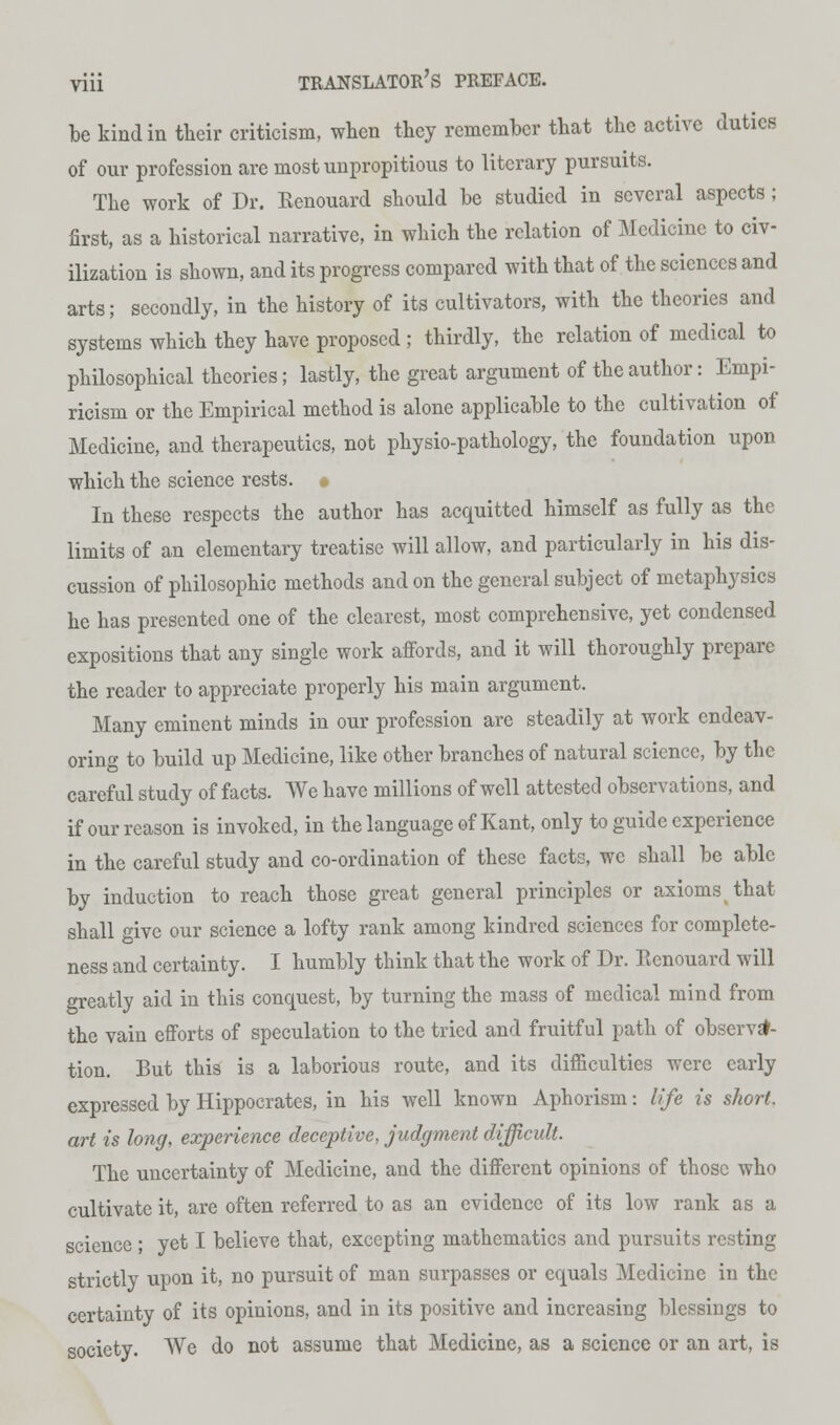 be kind in their criticism, when they remember that the active duties of our profession are most unpropitious to literary pursuits. The work of Dr. Kenouard should be studied in several aspects; first, as a historical narrative, in which the relation of Medicine to civ- ilization is shown, and its progress compared with that of the sciences and arts; secondly, in the history of its cultivators, with the theories and systems which they have proposed ; thirdly, the relation of medical to philosophical theories; lastly, the great argument of the author: Empi- ricism or the Empirical method is alone applicable to the cultivation of Medicine, and therapeutics, not physio-pathology, the foundation upon which the science rests. • In these respects the author has acquitted himself as fully as the limits of an elementary treatise will allow, and particularly in his dis- cussion of philosophic methods and on the general subject of metaphysics he has presented one of the clearest, most comprehensive, yet condensed expositions that any single work affords, and it will thoroughly prepare the reader to appreciate properly his main argument. Many eminent minds in our profession are steadily at work endeav- oring to build up Medicine, like other branches of natural science, by the careful study of facts. We have millions of well attested observations, and if our reason is invoked, in the language of Kant, only to guide experience in the careful study and co-ordination of these facts, we shall be able by induction to reach those great general principles or axioms that shall give our science a lofty rank among kindred sciences for complete- ness and certainty. I humbly think that the work of Dr. Ecnouard will greatly aid in this conquest, by turning the mass of medical mind from the vain efforts of speculation to the tried and fruitful path of observa- tion. But this is a laborious route, and its difficulties were early expressed by Hippocrates, in his well known Aphorism: life is short, art is long, experience deceptive, judgment difficult. The uncertainty of Medicine, and the different opinions of those who cultivate it, are often referred to as an evidence of its low rank as a science ; yet I believe that, excepting mathematics and pursuits resting strictly upon it, no pursuit of man surpasses or equals Medicine in the certainty of its opinions, and in its positive and increasing blessings to society. We do not assume that Medicine, as a science or an art, is