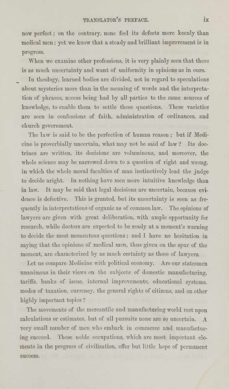 now perfect; on the contrary, none feel its defects more keenly than medical men; yet we know that a steady and brilliant improvement is in progress. When we examine other professions, it is very plainly seen that there is as much uncertainty and want of uniformity in opinions as in ours. In theology, leaimed bodies are divided, not in regard to speculations about mysteries more than in the meaning of words and the interpreta- tion of phrases, access being had by all parties to the same sources of knowledge, to enable them to settle these questions. These varieties are seen in confessions of faith, administration of ordinances, and church government. The law is said to be the perfection of human reason ; but if Medi- cine is proverbially uncertain, what may not be said of law ? Its doc- trines are written, its decisions are voluminous, and moreover, the whole science may be narrowed down to a question of right and wrong, in which the whole moral faculties of man instinctively lead the judge to decide aright. In nothing have men more intuitive knowledge than in law. It may be said that legal decisions are uncertain, because evi- dence is defective. This is granted, but its uncertainty is seen as fre- quently in interpretations of organic as of common law. The opinions of lawyers are given with great deliberation, with ample opportunity for research, while doctors are expected to be ready at a moment's warning to decide the most momentous questions ; and I have no hesitation in saying that the opinions of medical men, thus given on the spur of the moment, are characterized by as much certainty as those of lawyers. Let us compare Medicine with political economy. Are our statesmen unanimous in their views on the subjects of domestic manufacturing, tariffs, banks of issue, internal improvements, educational systems, modes of taxation, currency, the general rights of citizens, and on other highly important topics ? The movements of the mercantile and manufacturing world rest upon calculations or estimates, but of all pursuits none are so uncertain. A very small number of men who embark in commerce and manufactur- ing succeed. These noble occupations, which are most important ele- ments in the progress of civilization, offer but little hope of permanent success.